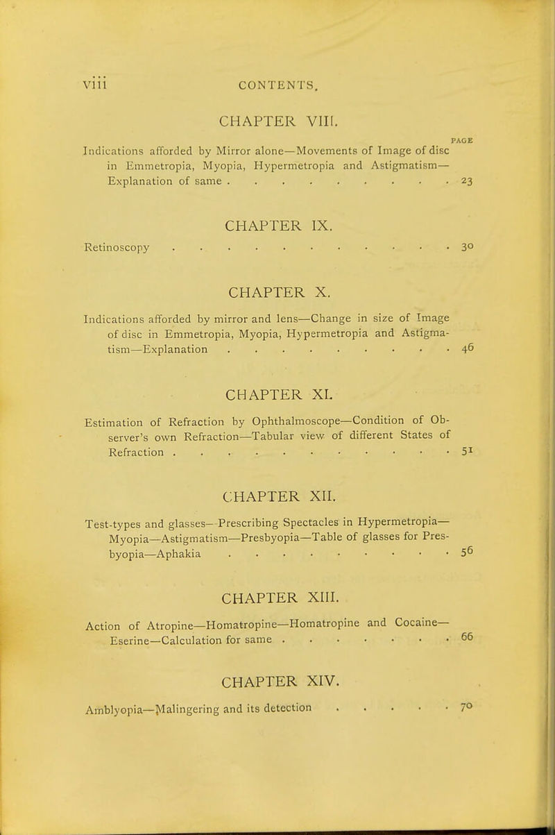 VI11 CONTENTS. CHAPTER VIII. PAGE Indications afforded by Mirror alone—Movements of Image of disc in Emmetropia, Myopia, Hypermetropia and Astigmatism— Explanation of same 23 CHAPTER IX. Retinoscopy 30 CHAPTER X. Indications afforded by mirror and lens—Change in size of Image of disc in Emmetropia, Myopia, Hypermetropia and Astigma- tism—Explanation 4^ CHAPTER XL Estimation of Refraction by Ophthalmoscope—Condition of Ob- server's own Refraction—Tabular view of different States of Refraction 5^ CHAPTER XII. Test-types and glasses—Prescribing Spectacles in Hypermetropia— Myopia—Astigmatism—Presbyopia—Table of glasses for Pres- byopia—Aphakia 56 CHAPTER XIII. Action of Atropine—Homatropine—Homatropine and Cocaine— Eserine—Calculation for same 65 CHAPTER XIV. Amblyopia—Jvlalingering and its detection 7°