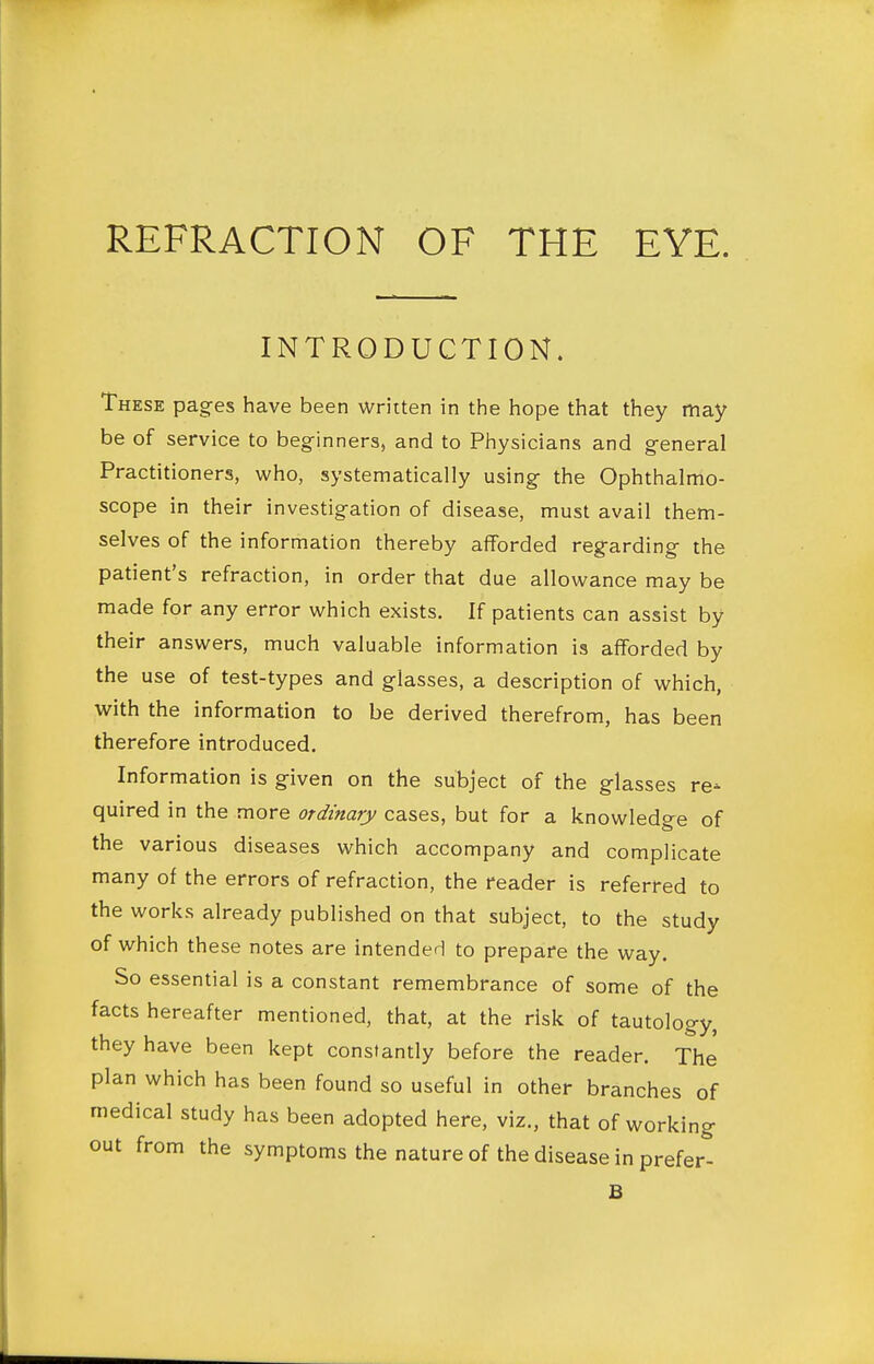INTRODUCTION. These pages have been written in the hope that they may be of service to beginners, and to Physicians and general Practitioners, who, systematically using the Ophthalmo- scope in their investigation of disease, must avail them- selves of the information thereby afforded regarding the patient's refraction, in order that due allowance may be made for any error which exists. If patients can assist by their answers, much valuable information is afforded by the use of test-types and glasses, a description of which, with the information to be derived therefrom, has been therefore introduced. Information is given on the subject of the glasses re- quired in the more ordinary cases, but for a knowledge of the various diseases which accompany and complicate many of the errors of refraction, the reader is referred to the works already published on that subject, to the study of which these notes are intended to prepare the way. So essential is a constant remembrance of some of the facts hereafter mentioned, that, at the risk of tautology, they have been kept constantly before the reader. The plan which has been found so useful in other branches of medical study has been adopted here, viz., that of working out from the symptoms the nature of the disease in prefer^ B