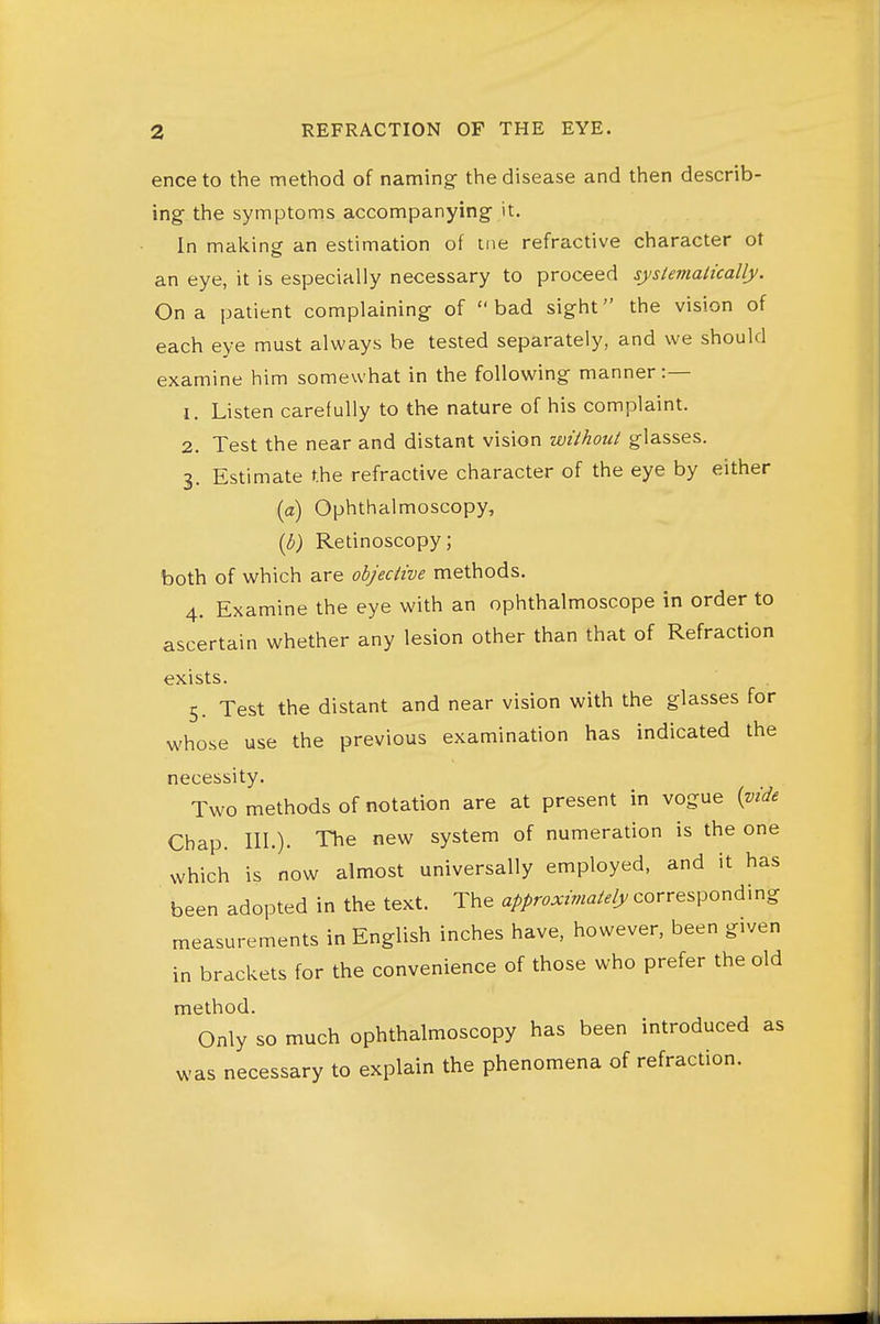 enceto the method of naming- the disease and then describ- ing- the symptoms accompanying- it. In making an estimation of tiie refractive character ot an eye, it is especially necessary to proceed systevialically. On a patient complaining of bad sight the vision of each eye must always be tested separately, and we should examine him somewhat in the following manner:— 1. Listen carefully to the nature of his complaint. 2. Test the near and distant vision withoui glasses. 3. Estimate the refractive character of the eye by either (a) Ophthalmoscopy, {b) Retinoscopy; both of which are objective methods. 4. Examine the eye with an ophthalmoscope in order to ascertain whether any lesion other than that of Refraction exists. 5. Test the distant and near vision with the glasses for whose use the previous examination has indicated the necessity. Two methods of notation are at present in vogue {vide Chap. III.). The new system of numeration is the one which is now almost universally employed, and it has been adopted in the text. The approximately corresponding measurements in English inches have, however, been given in brackets for the convenience of those who prefer the old method. Only so much ophthalmoscopy has been introduced as was necessary to explain the phenomena of refraction.