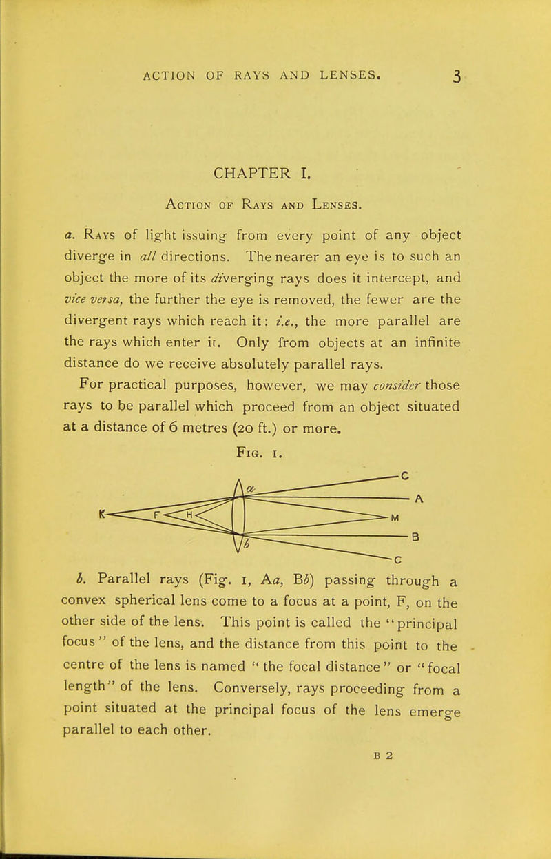 CHAPTER I. Action of Rays and Lenses. a. Rays of light issuiny from every point of any object diverg-e in a// directions. The nearer an eye is to such an object the more of its diverging rays does it intercept, and vzce versa, the further the eye is removed, the fewer are the divergent rays which reach it: i.e., the more parallel are the rays which enter it. Only from objects at an infinite distance do we receive absolutely parallel rays. For practical purposes, however, we may consider those rays to be parallel which proceed from an object situated at a distance of 6 metres (20 ft.) or more. Fig. I. b. Parallel rays (Fig-, i, Aa, B3) passing- through a convex spherical lens come to a focus at a point, F, on the other side of the lens. This point is called the principal focus  of the lens, and the distance from this point to the - centre of the lens is named  the focal distance  or  focal length of the lens. Conversely, rays proceeding from a point situated at the principal focus of the lens emerge parallel to each other. B 2