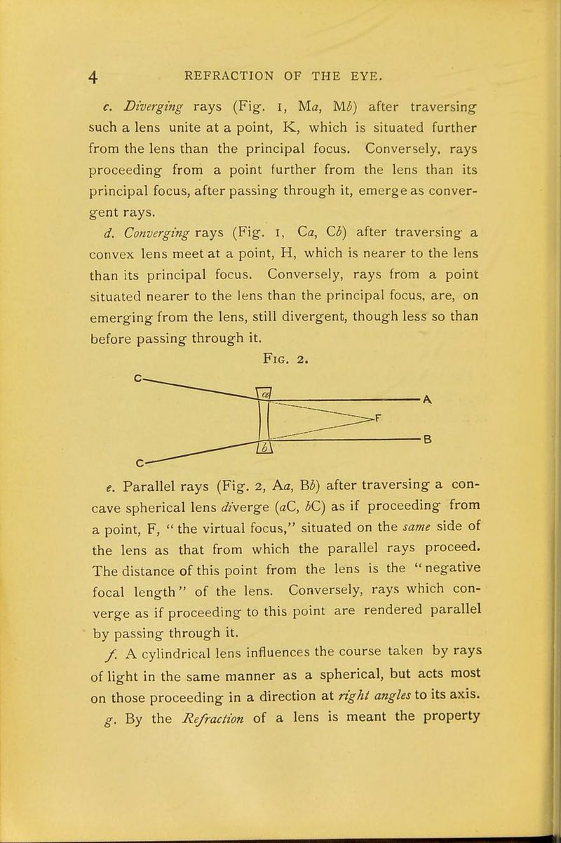 c. Diverging rays (Fig. I, Ma, M^) after traversing such a lens unite at a point, K, wtiich is situated further from the lens than the principal focus. Conversely, rays proceeding from a point further from the lens than its principal focus, after passing through it, emerge as conver- gent rays. d. Converging rays (Fig. i, Ca, C(5) after traversing a convex lens meet at a point, H, which is nearer to the lens than its principal focus. Conversely, rays from a point situated nearer to the lens than the principal focus, are, on emerging from the lens, still divergent, though less so than before passing through it. Fig. 2. t. Parallel rays (Fig. 2, Ac, B3) after traversing a con- cave spherical lens diverge [aC, dC) as if proceeding from a point, F,  the virtual focus, situated on the same side of the lens as that from which the parallel rays proceed. The distance of this point from the lens is the  negative focal length of the lens. Conversely, rays which con- verge as if proceeding to this point are rendered parallel by passing through it. /. A cylindrical lens influences the course taken by rays of light in the same manner as a spherical, but acts most on those proceeding in a direction at n'ghi angles to its axis. g. By the Refraction of a lens is meant the property
