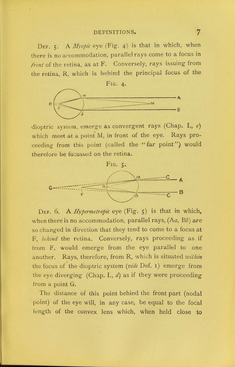 Def. 5. A Myopic eye (Fig-. 4) is that in which, when there is no accommodation, parallel rays come to a focus in fronl of the retina, as at F. Conversely, rays issuing from the retina, R, which is behind the principal focus of the Fig. 4. A M B dioptric system, emerge as convergent rays (Chap. I., c) which meet at a point M, in front of the ey€. Rays pro- ceeding from this point (called the far point) would therefore be focussed on the retina. Fig. S, Def. 6. A Hypermettopic eye (Fig. 5) is that in which, when there is no accommodation, parallel rays, (A<z, B3) are so changed in direction that they tend to come to a focus at F, behind the retina. Conversely, rays proceeding as if from F, would emerge from the eye parallel to one another. Rays, therefore, from R, which is situated within the focus of the dioptric system (vide Def. i) emerge from the eye diverging (Chap. I., d) as if they were proceeding from a point G. The distance of this point behind the front part (nodal point) of the eye will, in any case, be equal to the focal length of the convex lens which, when held close to