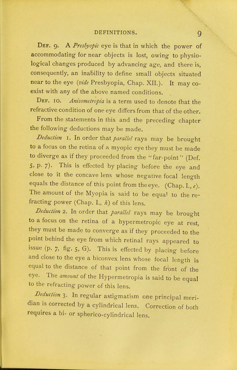 Def. 9. A Presbyopic eye is that in which the power of accommodating for near objects is lost, owing to physio- logical changes produced by advancing age, and there is, consequently, an inability to define small objects situated near to the eye {vide Presbyopia, Chap. XII.). It may co- exist with any of the above named conditions. Def. 10. Anisometropia is a term used to denote fhat the refractive condition of one eye differs from that of the other. From the statements in this and the preceding chapter the following deductions may be made. Deduction i. In order that/)ara//^'/rays may be brought to a focus on the retina of a myopic eye they must be made to diverge as if they proceeded from the far-point (Def. 5, p. 7). This is effected by placing before the eye and close to it the concave lens whose negative focal length equals the distance of this point from the eye. (Chap. I., e). The amount of the Myopia is said to be equal to the re- fracting power (Chap. I., h) of this lens. Deduction 2. In order that parallel rays may be brought to a focus on the retina of a hypermetropic eye at rest, they must be made to converge as if they proceeded to the point behind the eye from which retinal rays appeared to issue (p. 7, fig. 5, G). This is effected by placing before and close to the eye a biconvex lens whose focal length is equal to the distance of that point from the front of the eye. The amount of the Hypermetropia is said to be equal to the refracting power of this lens. Deduction 3. In regular astigmatism one principal meri- dian is corrected by a cylindrical lens. Correction of both requires a bi- or spherico-cylindrical lens.