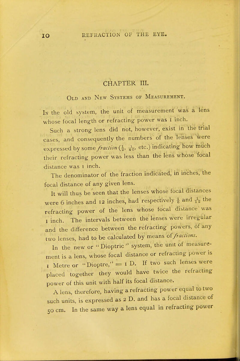 CHAPTER III. Old and New Systems of Measurement. In the old system, the unit of measurement was a lens whose focal length or refracting power was i inch. ^ Such a strong lens did not, however, exist in 'the trial cases, and consequently the numbers of the lenses ' were expressed by some/rac/2^?« (i ^, etc.) indicating how much their refracting power was less than the lens whose focal distance was i inch. The denominator of the fraction indicated, in inches, the focal distance of any given lens. It will thus be seen that the lenses whose focal distances were 6 inches and 12 inches, had respectively i and the refracting power of the lens whose focal distance was I inch. The intervals between the lenses were irregular and the difference between the refracting powers, of any two lenses, had to be calculated by means oifractions. In the new or Dioptric system, the unit of measure- ment is a lens, whose focal distance or refracting power is , Metre or Dioptre, = i D. If two such lenses were placed together they would have twice the refractmg power of this unit with half its focal distance. A lens, therefore, having a refracting power equal to two such units, is expressed as 2 D. and has a focal distance of 50 cm. In the same way a lens equal in refracting power