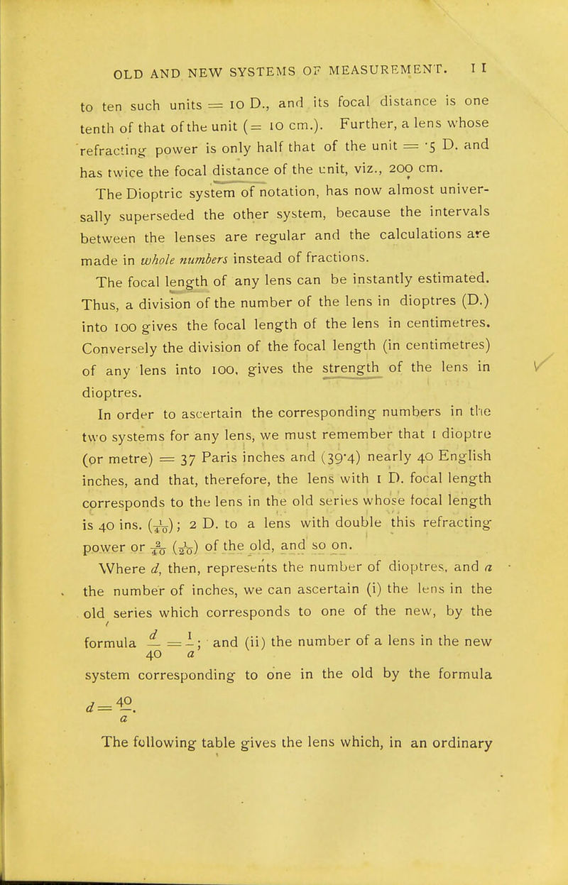 to ten such units = lO D., and its focal distance is one tenth of that of the unit (= lO cm.). Further, a lens whose refracting- power is only half that of the unit = -5 D. and has twice the focal distance of the unit, viz., 200 cm. The Dioptric system of notation, has now almost univer- sally superseded the other system, because the intervals between the lenses are regular and the calculations are made in whole numbers instead of fractions. The focal length of any lens can be instantly estimated. Thus, a division of the number of the lens in dioptres (D.) into 100 gives the focal leng-th of the lens in centimetres. Conversely the division of the focal length (in centimetres) of any lens into lOO, gives the strength of the lens in dioptres. In order to ascertain the corresponding numbers in the two systems for any lens, we must remember that I dioptre (or metre) = 37 Paris inches and (39*4) nearly 40 English inches, and that, therefore, the lens with i D. focal length corresponds to the lens in the old series whose focal length is 40 ins. (J^); 2 D. to a lens with double this refracting- power or ^ (Jq) of the old, and so on. Where d, then, represents the number of dioptres, and a the number of inches, we can ascertain (i) the lens in the old series which corresponds to one of the new, by the formula — =i; and (ii) the number of a lens in the new 40 a system corresponding- to one in the old by the formula a The following table gives the lens which, in an ordinary