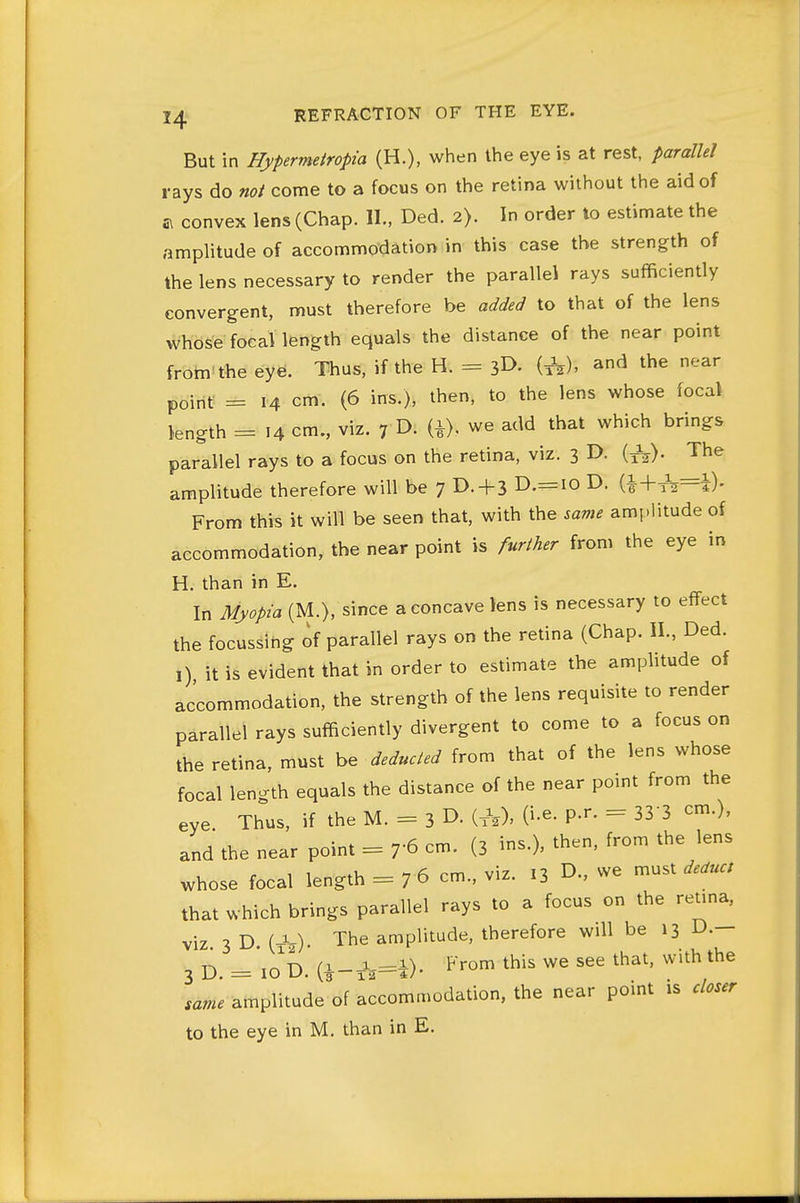 But in Hypermetropia (H.), when the eye is at rest, parallel rays do not come to a focus on the retina without the aid of a convex lens (Chap. II., Ded. 2>. In order lo estimate the amplitude of accommodation in this case the strength of the lens necessary to render the parallel rays sufficiently convergent, must therefore be added to that of the lens whose focal length equals the distance of the near point from the eye. Thus, if the H. = (A)- the near point = 14 cm. (6 ins.), then, to the lens whose focal length = 14 cm., viz. 7 !>• U)- we add that which brings parallel rays to a focus on the retina, viz. 3 D. (^). The amplitude therefore will be 7 D. + 3 D.=iO D. (i+^=i)- From this it will be seen that, with the same amplitude of accommodation, the near point is further from the eye in H. than in E. In Myopia (M.), since a concave lens is necessary to effect the focussing of parallel rays on the retina (Chap. II., Ded. I) it is evident that in order to estimate the amplitude of accommodation, the strength of the lens requisite to render parallel rays sufficiently divergent to come to a focus on the retina, must be deducted from that of the lens whose focal length equals the distance of the near point from the eye Thus, if the M. = 3 D. (xU O-^- P'^' = 33 3 cm.), and the near point = cm. (3 ins.), then, from the lens whose focal length = 7 6 cm., viz. 13 D., we must deduct that which brings parallel rays to a focus on the reuna, viz 3 D (-S The amplitude, therefore will be 13 D.— 3 D. = io'd. (i-xW). ^■'--^ ^his we see that, with the ,ame amplitude of accommodation, the near point is closer to the eye in M. than in E.
