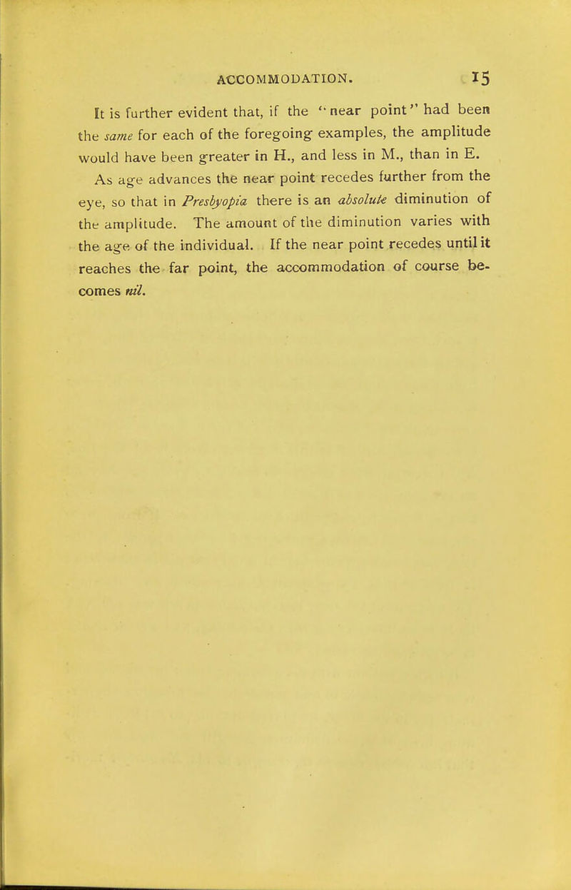 It is further evident that, if the 'near point had been the same for each of the foregoing examples, the amplitude would have been greater in H., and less in M., than in E. As age advances the near point recedes further from the eye, so that in Presbyopia there is an ahsoluk diminution of the amplitude. The amount of the diminution varies with the age of the individual. If the near point recedes until it reaches the far point, the accommodation of course be- comes nil.