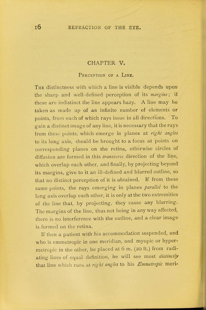 CHAPTER V» Perception of a Line. The distinctness with which a line is visible depends upon the sharp and well-defined perception of its margins; if these are indistinct the line appears hazy. A line may be taken as made up of an infinite number of elements or points, from each of which rays issue in all directions. To g-ain a distinct image of any line, it is necessary that the rays from these points, which emerge in planes at right angles to its long axis, should be brought to a focus at points on corresponding planes on the retina, otherwise circles of diffusion are formed in this transverse direction of the line, which overlap each other, and finally, by projecting beyond its m^argins, give to it an ill-defined and blurred outline, so that no distinct perception of it is obtained. If from these same points, the rays emerging in planes parallel to the long axis overlap each other, it is only at the two extremities of the line that, by projecting, they cause any blurring. The margins of the line, thus not being in anyway affected, there is no interference with the outhne, and a clear image is formed on the retina. If then a patient with his accommodation suspended, and who is emmetropic in one meridian, and myopic or hyper- metropic in the other, be placed at 6 m. (20. ft.) from radi- ating Unes of equal definition, he will see most distinctly that line which runs at right angles to his Emmetropic meri-