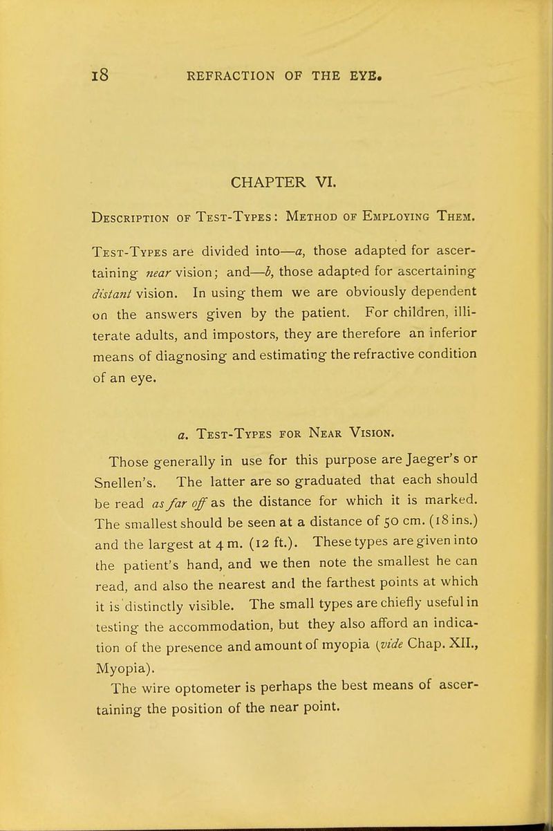 CHAPTER VI. Description of Test-Types : Method of Employing Them. Test-Types are divided into—a, those adapted for ascer- taining- «^ar vision; and—h, those adapted for ascertaining- distant vision. In using them we are obviously dependent on the answers given by the patient. For children, illi- terate adults, and impostors, they are therefore an inferior means of diagnosing and estimating the refractive condition of an eye. a. Test-Types for Near Vision. Those generally in use for this purpose are Jaeger's or Snellen's. The latter are so graduated that each should be read as far off as the distance for which it is marked. The smallest should be seen at a distance of 50 cm. (18 ins.) and the largest at 4 m. (12 ft.). These types are given into the patient's hand, and we then note the smallest he can read, and also the nearest and the farthest points at which it is distinctly visible. The small types are chiefly useful in testing the accommodation, but they also afford an indica- tion of the presence and amount of myopia \^vide Chap. XII., Myopia). The wire optometer is perhaps the best means of ascer- taining the position of the near point.