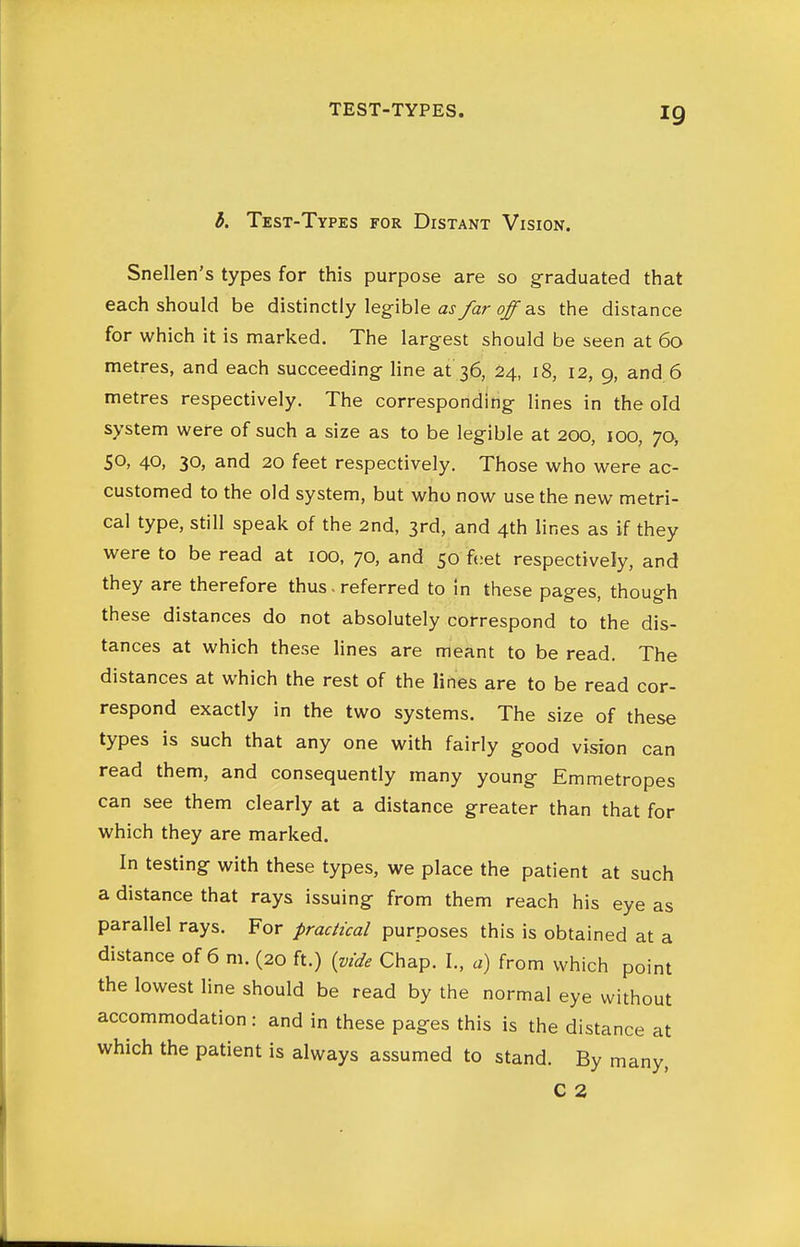 TEST-TYPES. 6. Test-Types for Distant Vision. Snellen's types for this purpose are so graduated that each should be distinctly legible aj/ar ^ as the distance for which it is marked. The largest should be seen at 60 metres, and each succeeding line at'36, 24, 18, 12, 9, and 6 metres respectively. The corresponding lines in the old system were of such a size as to be legible at 200, 100, 70, SO, 40, 30, and 20 feet respectively. Those who were ac- customed to the old system, but who now use the new metri- cal type, still speak of the 2nd, 3rd, and 4th lines as if they were to be read at 100, 70, and 50 feet respectively, and they are therefore thus • referred to in these pages, though these distances do not absolutely correspond to the dis- tances at which these lines are meant to be read. The distances at which the rest of the lines are to be read cor- respond exactly in the two systems. The size of these types is such that any one with fairly good vision can read them, and consequently many young Emmetropes can see them clearly at a distance greater than that for which they are marked. In testing with these types, we place the patient at such a distance that rays issuing from them reach his eye as parallel rays. For practical purposes this is obtained at a distance of 6 m. (20 ft.) (vide Chap. I., a) from which point the lowest line should be read by the normal eye without accommodation : and in these pages this is the distance at which the patient is always assumed to stand. By many, C 2