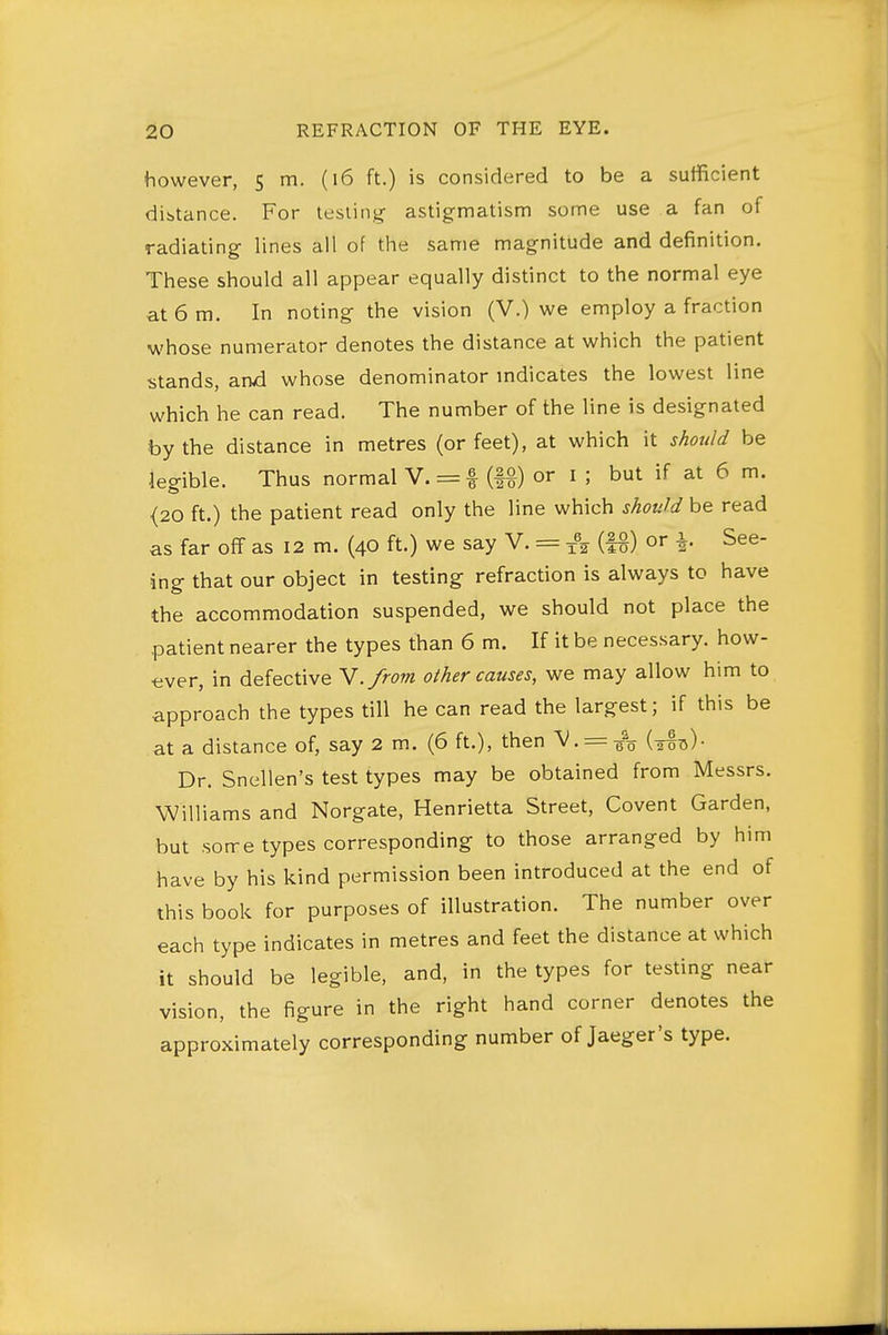 however, $ rn- ('^ ^^■) '^^ considered to be a sufficient distance. For testing- astigmatism some use a fan of radiating lines all of the same magnitude and definition. These should all appear equally distinct to the normal eye at 6 m. In noting the vision (V.) we employ a fraction whose numerator denotes the distance at which the patient stands, anvd whose denominator mdicates the lowest line which he can read. The number of the line is designated by the distance in metres (or feet), at which it should be legible. Thus normal V. = f or i ; but if at 6 m. {20 ft.) the patient read only the line which should be read as far off as 12 m. (40 ft.) we say V. = 1% (|g) or |. See- ing that our object in testing refraction is always to have the accommodation suspended, we should not place the .patient nearer the types than 6 m. If it be necessary, how- ever, in defective Y./rom o/her causes, we may allow him to approach the types till he can read the largest; if this be at a distance of, say 2 m. (6 ft.), then V.= gV (tstj)- Dr. Snellen's test types may be obtained from Messrs. Williams and Norgate, Henrietta Street, Covent Garden, but soire types corresponding to those arranged by him have by his kind permission been introduced at the end of this book for purposes of illustration. The number over each type indicates in metres and feet the distance at which it should be legible, and, in the types for testing near vision, the figure in the right hand corner denotes the approximately corresponding number of Jaeger's type.
