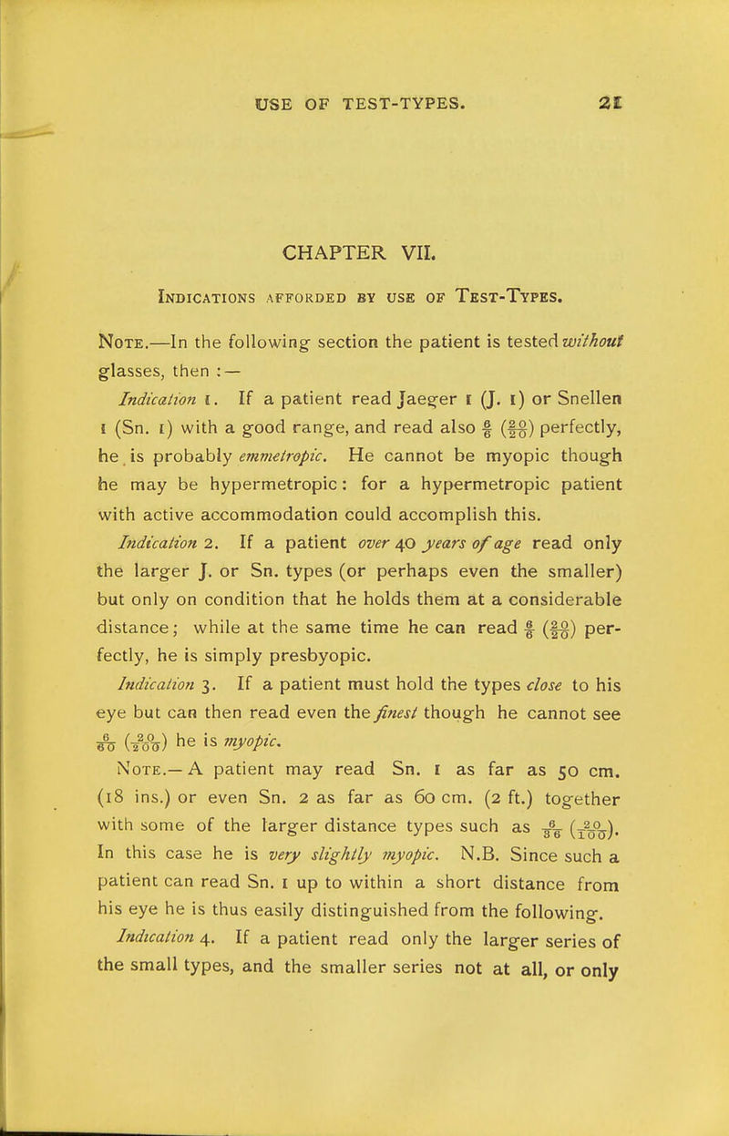 CHAPTER VII. Indications afforded by use of Test-Types. Note.—In the following section the patient is tested wMout glasses, then : — Indication i. If a patient read Jaeger I (J. i) or Snellen I (Sn. i) with a good range, and read also f (f§) perfectly, he is probably emmeiropic. He cannot be myopic though he may be hypermetropic: for a hypermetropic patient with active accommodation could accomplish this. Indicalion 2. If a patient over 4.0 years of age read only the larger J. or Sn. types (or perhaps even the smaller) but only on condition that he holds them at a considerable distance; while at the same time he can read f (f§) per- fectly, he is simply presbyopic. Indicalion 3. If a patient must hold the types close to his eye but can then read even the finest though he cannot see ^ (20%) he is myopic. Note.—A patient may read Sn. I as far as 50 cm. (18 ins.) or even Sn. 2 as far as 60 cm. (2 ft.) together with some of the larger distance types such as 3% (x%°^). In this case he is very slightly myopic. N.B. Since such a patient can read Sn. i up to within a short distance from his eye he is thus easily distinguished from the following. Indication 4. If a patient read only the larger series of the small types, and the smaller series not at all, or only