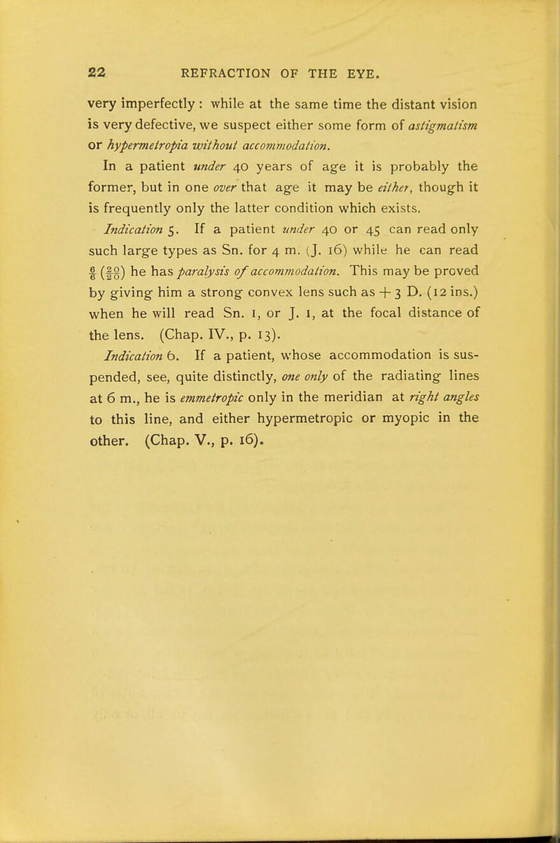 very imperfectly : while at the same time the distant vision is very defective, we suspect either some form of astigmatism or hypermeiropia without accommodation. In a patient under 40 years of age it is probably the former, but in one over that age it may be either, though it is frequently only the latter condition which exists. Indication 5. If a patient zmder 40 or 45 can read only such large types as Sn. for 4 m. (J. 16) while he can read 6. (|o^ has paralysis 0/accommodation. This may be proved by giving him a strong convex lens such as + 3 D. (12 ins.) when he will read Sn. i, or J. i, at the focal distance of the lens. (Chap. IV., p. 13). Indication 6. If a patient, whose accommodation is sus- pended, see, quite distinctly, one only of the radiating lines at 6 m., he is emmetropic only in the meridian at right angles to this line, and either hypermetropic or myopic in the other. (Chap. V., p. 16).