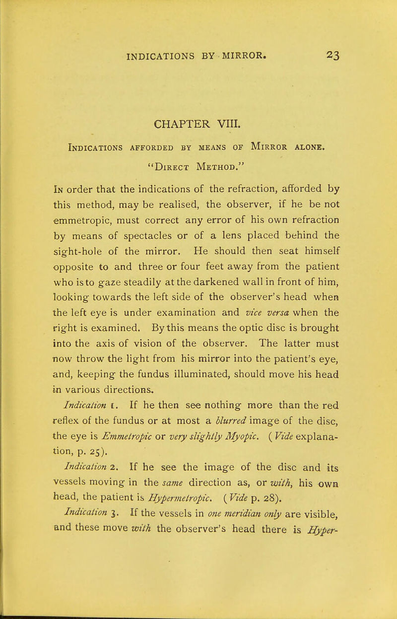 CHAPTER VIII. Indications afforded by means of Mirror alone. Direct Method. In order that the indications of the refraction, afforded by this method, may be realised, the observer, if he be not emmetropic, must correct any error of his own refraction by means of spectacles or of a lens placed behind the sight-hole of the mirror. He should then seat himself opposite to and three or four feet away from the patient who is to gaze steadily at the darkened wall in front of him, looking towards the left side of the observer's head when the left eye is under examination and vice versa when the right is examined. By this means the optic disc is brought into the axis of vision of the observer. The latter must now throw the light from his mirror into the patient's eye, and, keeping the fundus illuminated, should move his head in various directions, Indicalion I. If he then see nothing more than the red reflex of the fundus or at most a blurred image of the disc, the eye is Emmetropic or very slightly Myopic. ( Vide explana- tion, p. 25). Indication 2. If he see the image of the disc and its vessels moving in the same direction as, or voith^ his own head, the patient is Hyperrnetropic. ( Vide p. 28). Indication 3. If the vessels in one meridian only are visible, and these move with the observer's head there is Hyper-