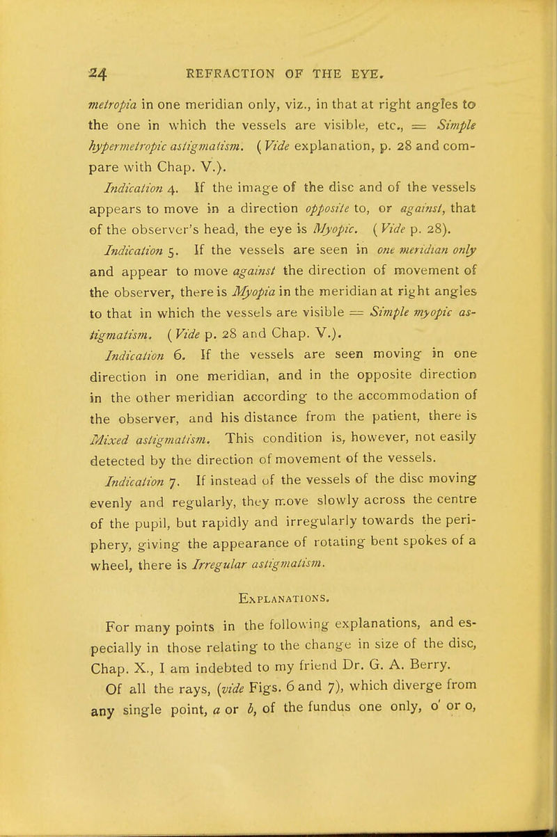 metropia in one meridian only, viz., in that at right ang-Ies to the one in which the vessels are visible, etc, = Simple hypernieiropic astigmatism. ( Vide explanation, p. 28 and com- pare with Chap. V.). Indication 4. If the image of the disc and of the vessels appears to move in a direction opposite to, or against, that of the observer's head, the eye is Myopic. ( Vide p. 28). Indication 5. If the vessels are seen in one meridian only and appear to move against the direction of movement of the observer, there is Myopia in the meridian at right angles to that in which the vessels are visible — Simple myopic as- tigmatism. ( Vide p. 28 and Chap. V.). Indication 6. If the vessels are seen moving in one direction in one meridian, and in the opposite direction in the other meridian according to the accommodation of the observer, and his distance from the patient, there is Mxed astigmatism. This condition is, however, not easily detected by the direction of movement of the vessels. Indication 7. If instead uf the vessels of the disc moving evenly and regularly, they move slowly across the centre of the pupil, but rapidly and irregularly towards the peri- phery, giving the appearance of rotating bent spokes of a wheel, there is Irregular astigmatism. Explanations, For many points in the following explanations, and es- pecially in those relating to the change in size of the disc, Chap. X., I am indebted to my friend Dr. G. A. Berry. Of all the rays, {vide Figs. 6 and 7), which diverge from any single point, a or b, of the fundus one only, o' or o,