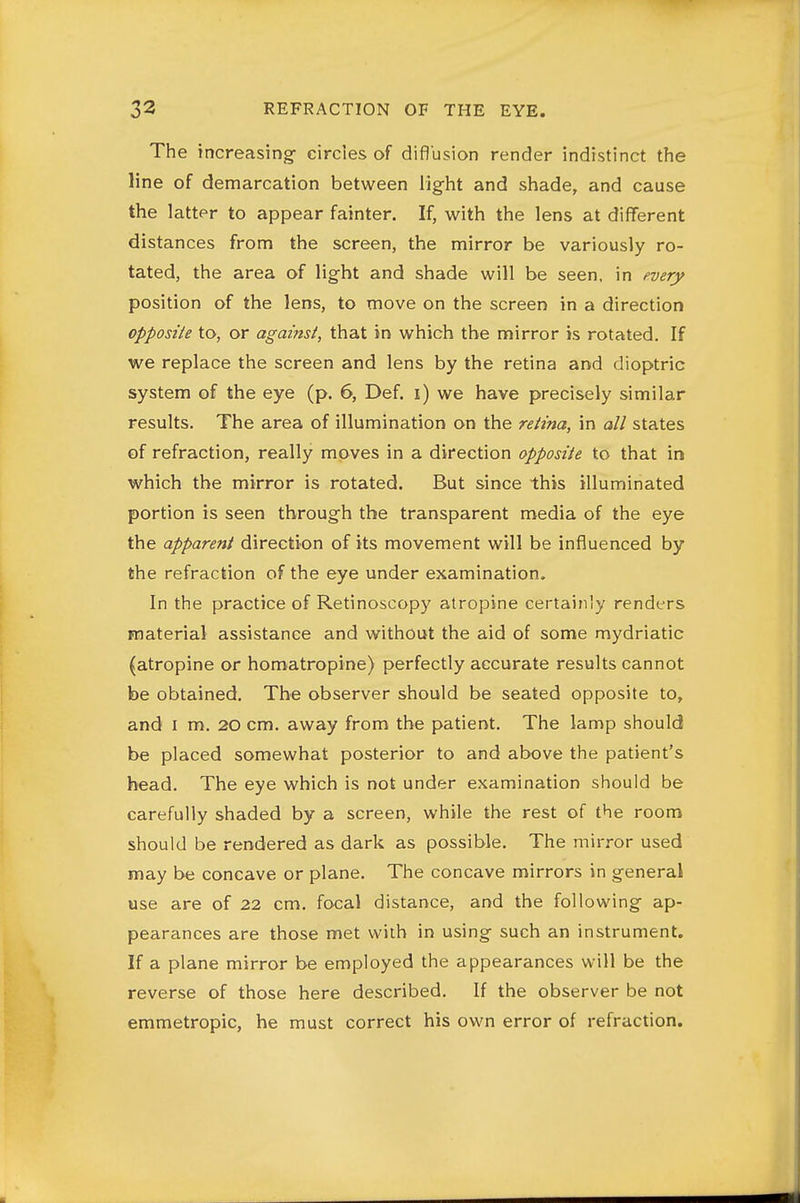 The increasing- circles of difl'usion render indistinct the line of demarcation between light and shade, and cause the latter to appear fainter. If, with the lens at different distances from the screen, the mirror be variously ro- tated, the area of light and shade will be seen, in every position of the lens, to move on the screen in a direction opposite to, or against, that in which the mirror is rotated. If we replace the screen and lens by the retina and dioptric system of the eye (p. 6, Def. i) we have precisely similar results. The area of illumination on the retina, in all states of refraction, really moves in a direction opposite to that in which the mirror is rotated. But since this illuminated portion is seen through the transparent media of the eye the apparent direction of its movement will be influenced by the refraction of the eye under examination. In the practice of Retinoscopy atropine certainly renders material assistance and without the aid of some mydriatic (atropine or homatropine) perfectly accurate results cannot be obtained. The observer should be seated opposite to, and I m. 20 cm. away from the patient. The lamp should be placed somewhat posterior to and above the patient's head. The eye which is not under examination should be carefully shaded by a screen, while the rest of the room should be rendered as dark as possible. The mirror used may be concave or plane. The concave mirrors in general use are of 22 cm. focal distance, and the following ap- pearances are those met with in using such an instrument. If a plane mirror be employed the appearances will be the reverse of those here described. If the observer be not emmetropic, he must correct his own error of refraction.