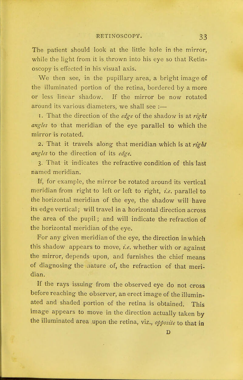 The patient should look at the little hole in the mirror, while the light from it is thrown into his eye so that Retin- oscopy is effected in his visual axis. We then see, in the pupillary area, a bright image of the illuminated portion of the retina, bordered by a more or less linear shadow. If the mirror be now rotated around its various diameters, we shall see :— 1. That the direction of the edge of the shadow is at right angles to that meridian of the eye parallel to which the mirror is rotated. 2. That it travels along that meridian which is at right angles to the direction of its edge. 3. That it indicates the refractive condition of this last named meridian. If, for example, the mirror be rotated around its vertical meridian from right to left or left to right, i.e. parallel to the horizontal meridian of the eye, the shadow will have its edge vertical; will travel in a horizontal direction across the area of the pupil; and will indicate the refraction of the horizontal meridian of the eye. For any given meridian of the eye, the direction in which this shadow appears to move, i.e. whether with or against the mirror, depends upon, and furnishes the chief means of d iagnosing the .lature of, the refraction of that meri- dian. If the rays issuing from the observed eye do not cross before reaching the observer, an erect image of the illumin- ated and shaded portion of the retina is obtained. This image appears to move in the direction actually taken by the illuminated area upon the retina, viz., opposite to that in D