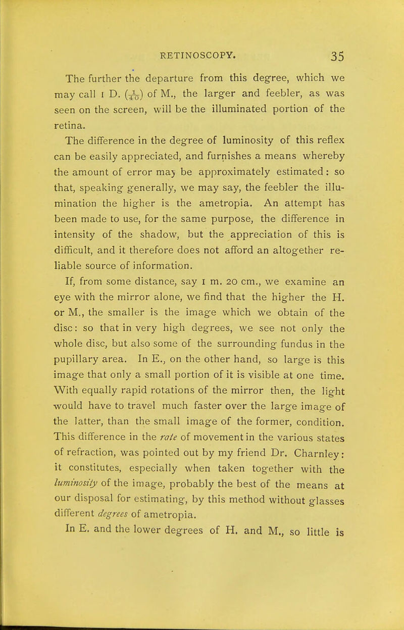The further the departure from this degree, which we may call i D. (-j^) of M., the larger and feebler, as was seen on the screen, will be the illuminated portion of the retina. The difference in the degree of luminosity of this reflex can be easily appreciated, and furnishes a means whereby the amount of error maji be approximately estimated : so that, speaking generally, we may say, the feebler the illu- mination the higher is the ametropia. An attempt has been made to use, for the same purpose, the difference in intensity of the shadow, but the appreciation of this is difficult, and it therefore does not aff'ord an altogether re- liable source of information. If, from some distance, say i m. 20 cm., we examine an eye with the mirror alone, we find that the higher the H. or M., the smaller is the image which we obtain of the disc: so that in very high degrees, we see not only the whole disc, but also some of the surrounding fundus in the pupillary area. In E., on the other hand, so large is this image that only a small portion of it is visible at one time. With equally rapid rotations of the mirror then, the light would have to travel much faster over the large image of the latter, than the small image of the former, condition. This difference in the ra/e of movement in the various states of refraction, was pointed out by my friend Dr. Charnley : it constitutes, especially when taken together with the luminosity of the image, probably the best of the means at our disposal for estimating, by this method without glasses different degrees of ametropia. In E. and the lower degrees of H. and M., so little is