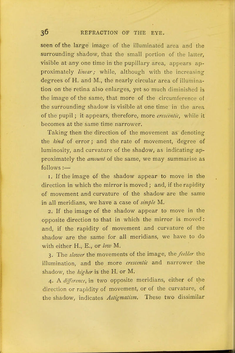 seen of the large image of the illuminated area and the surrounding shadow, that the small portion of the latter, visible at any one time in the pupillary area, appears ap- proximately linear; while, although with the increasing degrees of H. and M., the nearly circular area of illumina- tion on the retina also enlarges, yet so much diminished is the image of the same, that more of the circumference of the surrounding shadow is visible at one time in the area of the pupil; it appears, therefore, more crescentic, while it becomes at the same time narrower. Taking then the direction of the movement as denoting the kind of error; and the rate of movement, degree of luminosity, and curvature of the shadow, as indicating ap- proximately the aviount of the same, we may summarise as follows:— 1. If the image of the shadow appear to move in the direction in which the mirror is moved ; and, if the rapidity of movement and curvature of the shadow are the same in all meridians, we have a case of simple M. 2. If the image of the shadow appear to move in the opposite direction to that in which the mirror is moved : and, if the rapidity of movement and curvature of the shadow are the same for all meridians, we have to do with either H,, E,, or low M. 3. The slower the movements of the image, the feebler the illumination, and the more crescentic and narrower the shadow, the higher is the H. or M. 4. A differettce, in two opposite meridians, either of the direction or rapidity of movement, or of the curvature, of the shadow, indicates Astigmaiism. These two dissimilar
