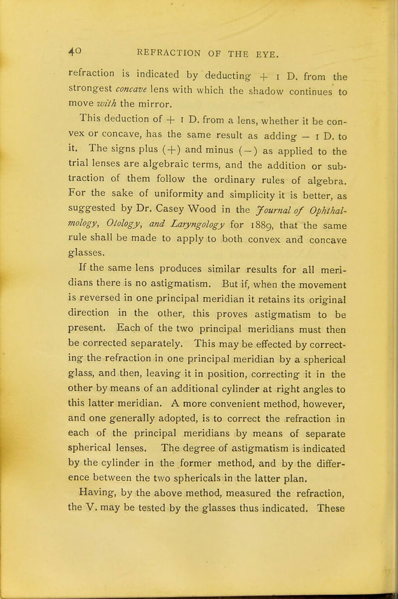 refraction is indicated by deducting + i D. from tlie strongest concave lens with which the shadow continues to move wilh the mirror. This deduction of + i D. from a lens, whether it be con- vex or concave, has the same result as adding - i D. to it. The signs plus ( + ) and minus (-) as applied to the trial lenses are algebraic terms, and the addition or sub- traction of them follow the ordinary rules of algebra. For the sake of uniformity and simplicity it is better, as suggested by Dr. Casey Wood in the Journal of Ophthal- mology, Otology, and Laryngology for 1889, that the same rule shall be made to apply to both convex and concave glasses. If the same lens produces similar results for all meri- dians there is no astigmatism. But if, when the movement is reversed in one principal meridian it retains its original direction in the other, this proves astigmatism to be present. Each of the two principal meridians must then be corrected separately. This may be effected by correct- ing the refraction in one principal meridian by a spherical glass, and then, leaving it in position, correcting it in the other by means of an additional cylinder at right angles to this latter meridian. A more convenient method, however, and one generally adopted, is to correct the refraction in each of the principal meridians by means of separate spherical lenses. The degree of astigmatism is indicated by the cylinder in the former method, and by the differ- ence between the two sphericals in the latter plan. Having, by the above method, measured the refraction, the V. may be tested by the glasses thus indicated. These