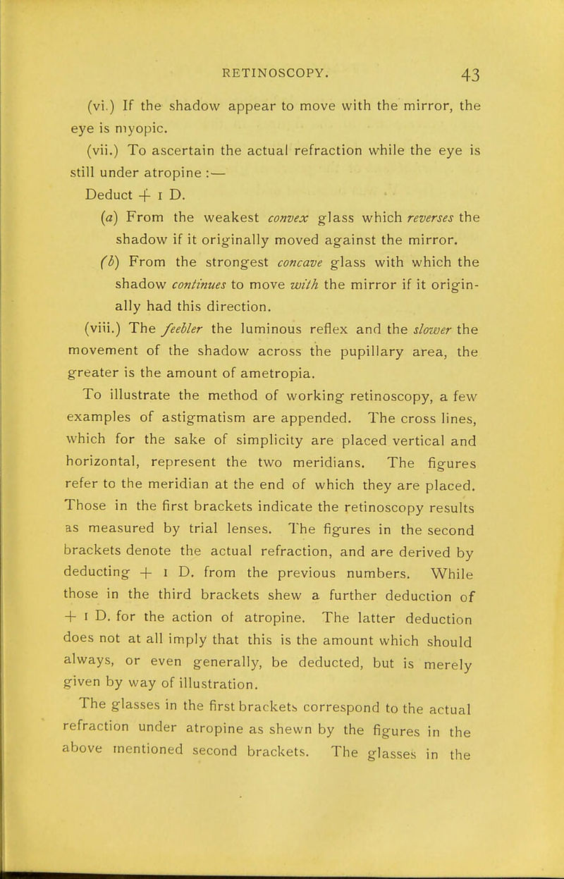 (vi.) If the shadow appear to move with the mirror, the eye is myopic. (vii.) To ascertain the actual refraction while the eye is still under atropine :— Deduct -f I D. (a) From the weakest convex glass which reverses the shadow if it originally moved against the mirror. (})) From the strongest concave glass with which the shadow continues to move with the mirror if it origin- ally had this direction, (viii.) The feebler the luminous reflex and the slower the movement of the shadow across the pupillary area, the greater is the amount of ametropia. To illustrate the method of working retinoscopy, a few examples of astigmatism are appended. The cross lines, which for the sake of simplicity are placed vertical and horizontal, represent the two meridians. The figures refer to the meridian at the end of which they are placed. Those in the first brackets indicate the retinoscopy results as measured by trial lenses. The figures in the second brackets denote the actual refraction, and are derived by deducting + i D. from the previous numbers. While those in the third brackets shew a further deduction of + I D, for the action of atropine. The latter deduction does not at all imply that this is the amount which should always, or even generally, be deducted, but is merely given by way of illustration. The glasses in the first brackets correspond to the actual refraction under atropine as shewn by the figures in the above mentioned second brackets. The glasses in the