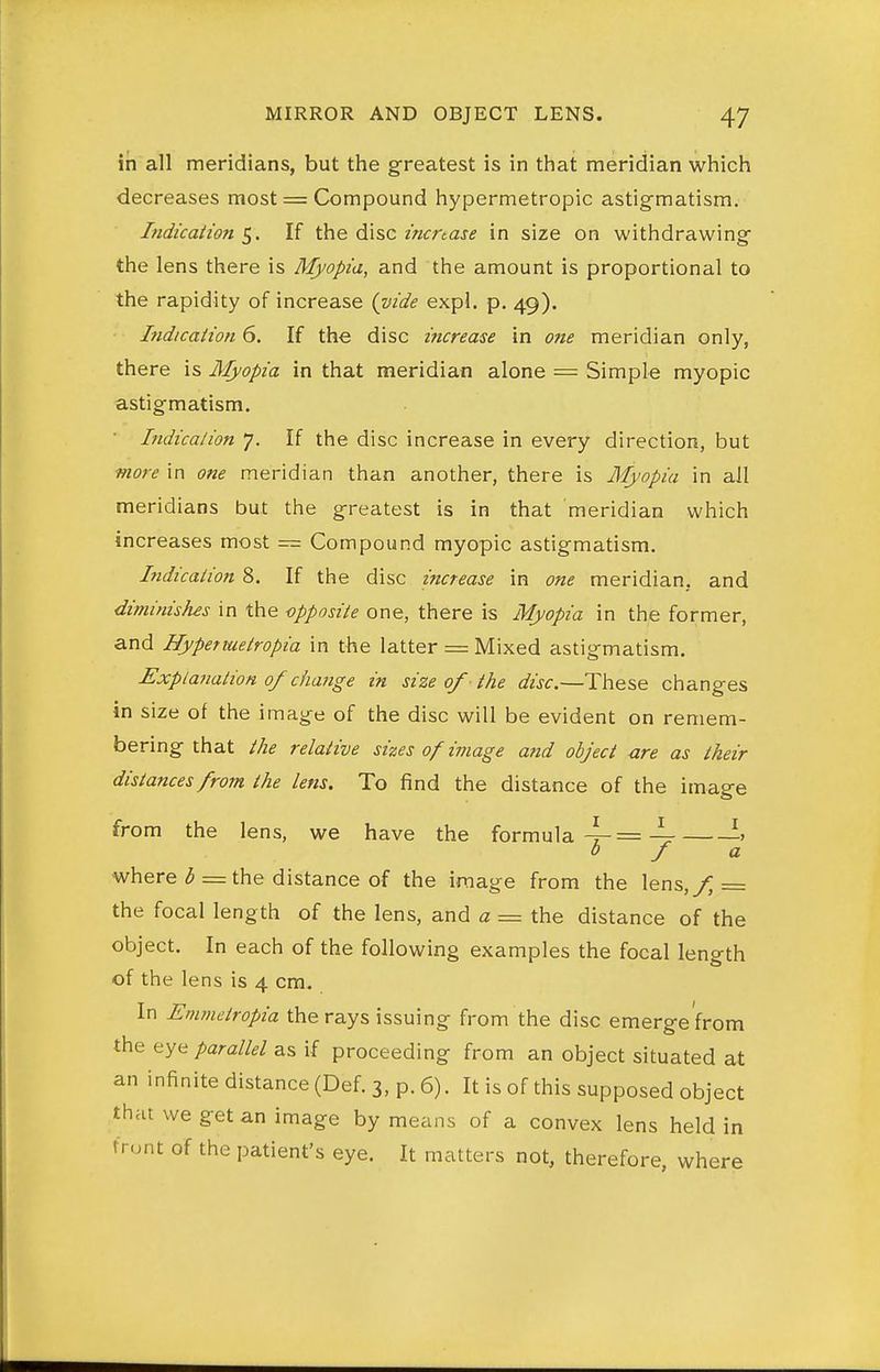 in all meridians, but the greatest is in that meridian which decreases most = Compound hypermetropic astigmatism. Indication If the disc z>zmaj(? in size on withdrawing the lens there is Myopia, and the amount is proportional to the rapidity of increase {vide expl. p. 49). • Indication 6. If the disc increase in one meridian only, there is Myopia in that meridian alone = Simple myopic astigmatism. Indication 7. If the disc increase in every direction, but more in one meridian than another, there is Myopia in all meridians but the greatest is in that meridian which increases most — Compound myopic astigmatism. Indication 8. If the disc mcrease in one meridian, and diminishes in the -opposite one, there is Myopia in the former, and Hypermetropia in the latter = Mixed astigmatism. Explanation of change in size of the disc.—These changes in size of the image of the disc will be evident on remem- bering that the relative sizes of image arid object ure as their distances from the lens. To find the distance of the image from the lens, we have the formula 4-= 4r ^-^ 0 f a where 3 = the distance of the image from the lens,y^ = the focal length of the lens, and a = the distance of the object. In each of the following examples the focal length of the lens is 4 cm. In Emmctropia the rays issuing from the disc emerge'from the eye parallel as if proceeding from an object situated at an infinitedistance(Def.3,p.6). It is of this supposed object that we get an image by means of a convex lens held in trunt of the patient's eye. It matters not, therefore, where