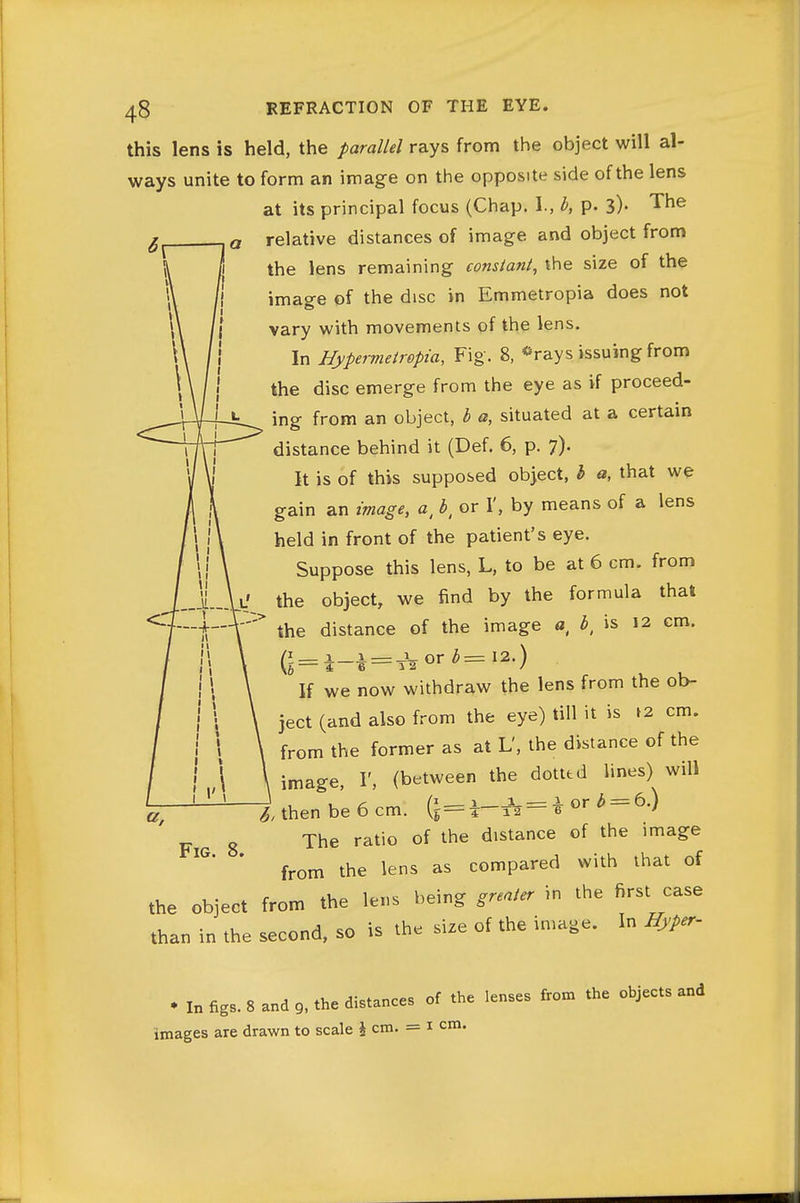 this lens is held, the parallel rays from the object will al- ways unite to form an image on the opposite side of the lens at its principal focus (Chap. I., b, p. 3). The relative distances of image and object from the lens remaining constant, the size of the image of the disc in Emmetropia does not vary with movements of the lens. In Hypermeirepia, Fig. 8, -rays issuing from the disc emerge from the eye as if proceed- ing from an object, b a, situated at a certain distance behind it (Def. 6, p. 7). It is of this supposed object, I a, that we gain an image, a, b, or 1', by means of a lens held in front of the patient's eye. Suppose this lens, L, to be at 6 cm. from the object, we find by the formula that the distance of the image o, ^, is 12 cm. — i._i^ = -JW or ^= 12.) If we now withdraw the lens from the ob- ject (and also from the eye) till it is t2 cm. from the former as at L', the distance of the image, I', (between the dotted lines) will ^ then be 6 cm. 1—^ = i ^ = Fig 8 ^he ratio of the distance of the image from the lens as compared with that of the object from the lens being greater in the first case than in the second, so is the size of the image. In Hyper- • In figs. 8 and 9, the distances of the lenses from the objects and images are drawn to scale \ cm. = i cm.