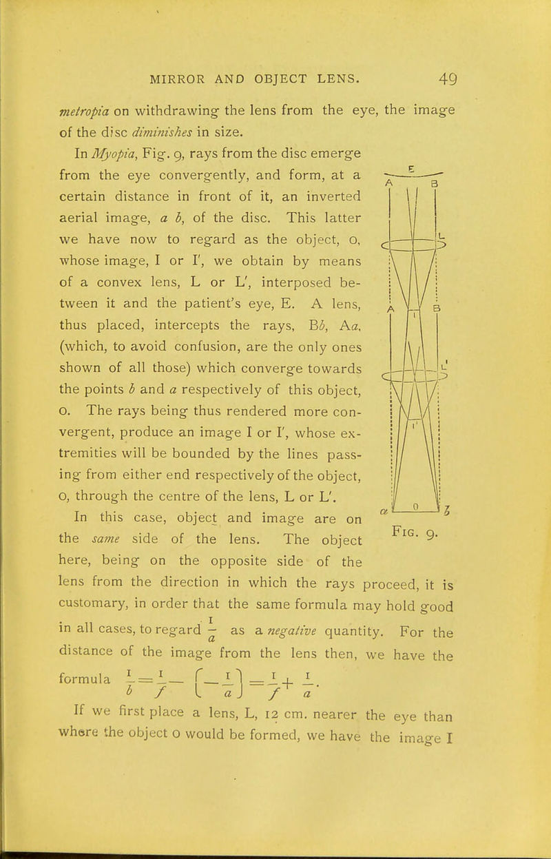 z metropia on withdrawing the lens from the eye, the image of the disc diminishes in size. In Myopia, Fig. 9, rays from the disc emerge from the eye convergently, and form, at a certain distance in front of it, an inverted aerial image, a b, of the disc. This latter we have now to regard as the object, o, whose image, I or I', we obtain by means of a convex lens, L or L', interposed be- tween it and the patient's eye, E. A lens, thus placed, intercepts the rays, B(5, Aa, (which, to avoid confusion, are the only ones shown of all those) which converge towards the points b and a respectively of this object, O. The rays being thus rendered more con- vergent, produce an image I or I', whose ex- tremities will be bounded by the lines pass- ing from either end respectively of the object, O, through the centre of the lens, L or L'. In this case, object and image are on the same side of the lens. The object here, being on the opposite side of the lens from the direction in which the rays proceed, it is customary, in order that the same formula may hold good in all cases, to regard - as z. negative quantity. For the distance of the image from the lens then, we have the formula i=i— f — O _i ■ 1 If we first place a lens, L, 12 cm. nearer the eye than where the object o would be formed, we have the imao-e I Fig. g.