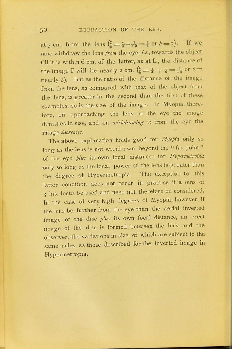 at 3 cm. from the lens (l =^+^3^ = ^ or <5 = 3). If we now withdraw the lens from the eye, i.e., towards the object till it is within 6 cm. of the latter, as at L', the distance of the imag-e I' will be nearly 2 cm. (i = i + ^ = t^j or <5' = nearly 2). But as the ratio of the distance of the image from the lens, as compared with that of the object from the lens, is greater in the second than the first of these examples, so is the size of the image. In Myopia, there- fore, on approaching the lens to the eye the image dimishes in size, and on withdrawing it from the eye the image increases. The above explanation holds good for Myopia only so long as the lens is not withdrawn beyond the  far point of the eye plus its own focal distance : for Hvpermetropia only so long as the focal power of the lens is greater than the degree of Hypermetropia. The exception to this latter condition does not occur in practice if a lens of 3 ins. focus be used and need not therefore be considered. In the case of very high degrees of Myopia, however, if the lens be further from the eye than the aerial inverted image of the disc plus its own focal distance, an erect image of the disc is formed between the lens and the observer, the variations in size of which are subject to the same rules as those described for the inverted image in Hypermetropia.