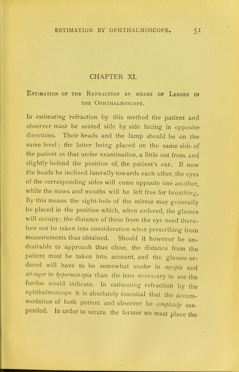 CHAPTER XI. Estimation of the Refraction by means of Lenses in THE Ophthalmoscope. In estimating^ refraction by this method the patient and observer must be seated side by side facing- in opposite directions. Their heads and the lamp should be on the same level ; the latter being placed on the same side of the patient as that under examination, a little out from, and slig-htly behind the position of, the patient's ear. If now the heads be inclined laterally towards each other, the eyes of the corresponding sides will come opposite one another, while the noses and mouths will be left free for breathing. By this means the sight-hole of the mirror may generally be placed in the position which, when ordered, the glasses will occupy; the distance of these from the eye need there- fore not be taken into consideration when prescribing from measurements thus obtained. Should it however be un- desirable to approach thus close, the distance from the patient must be taken into account, and the glasses or- dered will have to be somewhat iveaker in myopia and stfongerxn hypermehopia than the lens necessary to seethe fundus would indicate. In estimating refraction by the ophthalmoscope it is absolutely essential that the accom- modation of both patient and observer be completely sus- pended. In order to secure the former we must place the