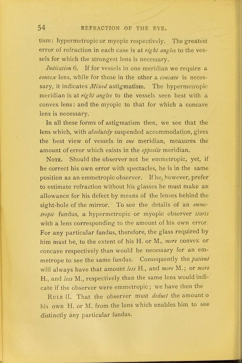 tism: hypermetropic or myopic respectively. The greatest error of refraction in each case is at right angles to the ves- sels for which the strongest lens is necessary. Indication 6. If for vessels in one meridian we require a convex lens, while for those in the other a concave is neces- sary, it indicates Mixed astigmatism. The hypermetropic meridian is at right angles to the vessels seen best with a convex lens: and the myopic to that for which a concave lens is necessary. In all these forms of astigmatism then, we see that the lens which, with absolutely suspended accommodation, gives the best view of vessels in one meridian, measures the amount of error which exists in the opposite meridian. Note. Should the observer not be emmetropic, yet, if he correct his own error with spectacles, he is in the same position as an emmetropic observer. If he, however, prefer to estimate refraction without his glasses he must make an allowance for his defect by means of the lenses behind the sight-hole of the mirror. To see the details of an emme- tropic fundus, a hypermetropic or myopic observer starts with a lens corresponding to the amount of his own error. For any particular fundus, therefore, the glass required by him must be, to the extent of his H. or M., more convex or concave respectively than would be necessary for an em- metrope to see the same fundus. Consequently the pan'ent will always have that amount less H., and more M.; or viore H., and less M., respectively than the same lens would indi- cate if the observer were emmetropic; we have then the Rule II. That the observer must dediict the amount o his own H. or M. from the lens which enables him to see distinctly any particular fundus.