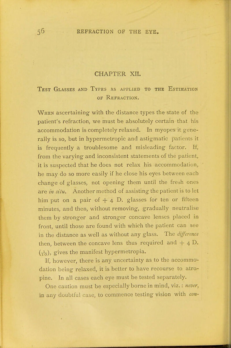 CHAPTER XII. Test Glasses and Types as applied to the Estimation OF Refraction. When ascertaining with the distance types the state of the patient's refraction, we must be absolutely certain that his accommodation is completely relaxed. In myopes it gene- rally is so, but in hypermetropic and astigmatic patients it is frequently a troublesome and misleading factor. If, from the varying and inconsistent statements of the patient, it is suspected that he does not relax his accommodation, he may do so more easily if he close his eyes between each change of glasses, not opening them until the fresh ones are in situ. Another method of assisting the patient is to let him put on a pair of + 4 D. glasses for ten or fifteen minutes, and then, without removing, gradually neutralise them by stronger and stronger concave lenses placed in front, until those are found with which the patient can see in the distance as well as without any glass. The difference then, between the concave lens thus required and + 4 D. (_3^)^ gives the manifest hypermetropia. If, however, there is any uncertainty as to the accommo- dation being relaxed, it is better to have recourse to atro- pine. In all cases each eye must be tested separately. One caution must be especially borne in mind, viz.: never, in any doubtful case, to commence testing vision with con-