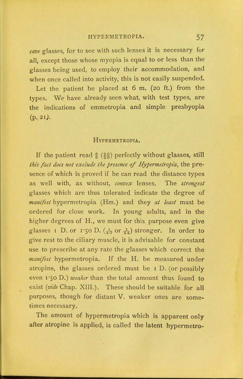 cave glasses, for to see with such lenses it is necessary for all, except those whose myopia is equal to or less than the glasses being used, to employ their accommodation, and when once called into activity, this is not easily suspended. Let the patient be placed at 6 m. (20 ft.) from the types. We have already seen what, with test types, are the indications of emmetropia and simple presbyopia (p. 21;. Hypermetropia. If the patient read f perfectly without glasses, still this fad does not exclude the presence of Hypermetropia, the pre- sence of which is proved if he can read the distance types as well with, as without, convex lenses. The strongest glasses which are thus tolerated indicate the degree of manifest hypermetropia (Hm.) and they at least must be ordered for close work. In young adults, and in the higher degrees of H., we must for this purpose even give glasses I D. or 1*50 D. or stronger. In order to give rest to the ciliary muscle, it is advisable for constant use to prescribe at any rate the glasses which correct the manifest hypermetropia. If the H. be measured under atropine, the glasses ordered must be i D, (or possibly even v^oVi^ weaker \}^\^.x\ the total amount thus found to exist (wfiSf Chap. XIII.). These should be suitable for all purposes, though for distant V. weaker ones are some- times necessary. The amount of hypermetropia which is apparent only after atropine is applied, is called the latent hypermetro-