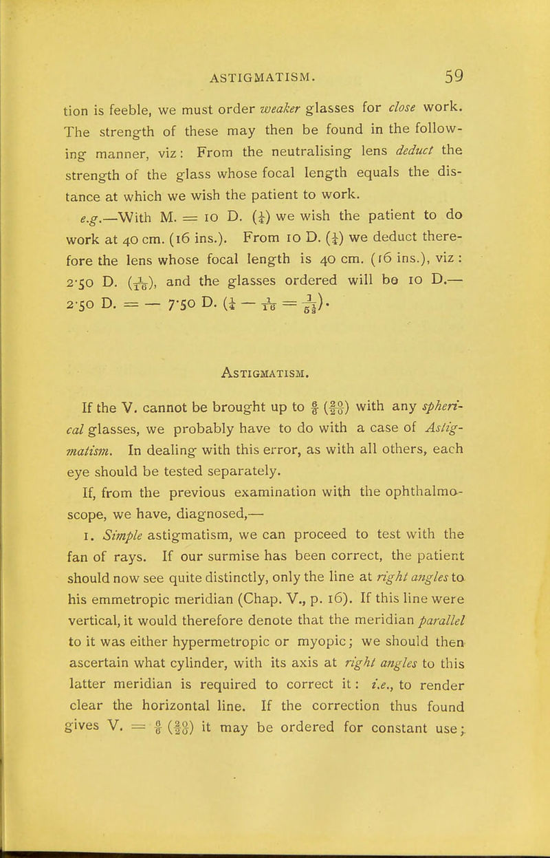 tion is feeble, we must order weaker glasses for close work. The strength of these may then be found in the follow- ing manner, viz: From the neutralising lens deduct the strength of the glass whose focal length equals the dis- tance at which we wish the patient to work. e.g.—With M. = 10 D, (J) we wish the patient to do work at 40 cm. (16 ins.). From 10 D. {\) we deduct there- fore the lens whose focal length is 40 cm. (f6 ins.), viz: 2-50 D. (Jg.), and the glasses ordered will ba 10 D.— 2-50 D. =— 7-50 D. (i — ^ = Astigmatism. If the V. cannot be brought up to f (|§) with any spheri- cal glasses, we probably have to do with a case of Asiig- viaiism. In dealing with this error, as with all others, each eye should be tested separately. If, from the previous examination with the ophthalma- scope, we have, diagnosed,— I. »S2iwf//i? astigmatism, we can proceed to test with the fan of rays. If our surmise has been correct, the patient should now see quite distinctly, only the line at right a7igles to his emmetropic meridian (Chap. V., p. 16). If this line were vertical, it would therefore denote that the meridian parallel to it was either hypermetropic or myopic; we should then ascertain what cylinder, with its axis at right angles to this latter meridian is required to correct it: i.e., to render clear the horizontal line. If the correction thus found gives V. = f (fg) it may be ordered for constant use;.