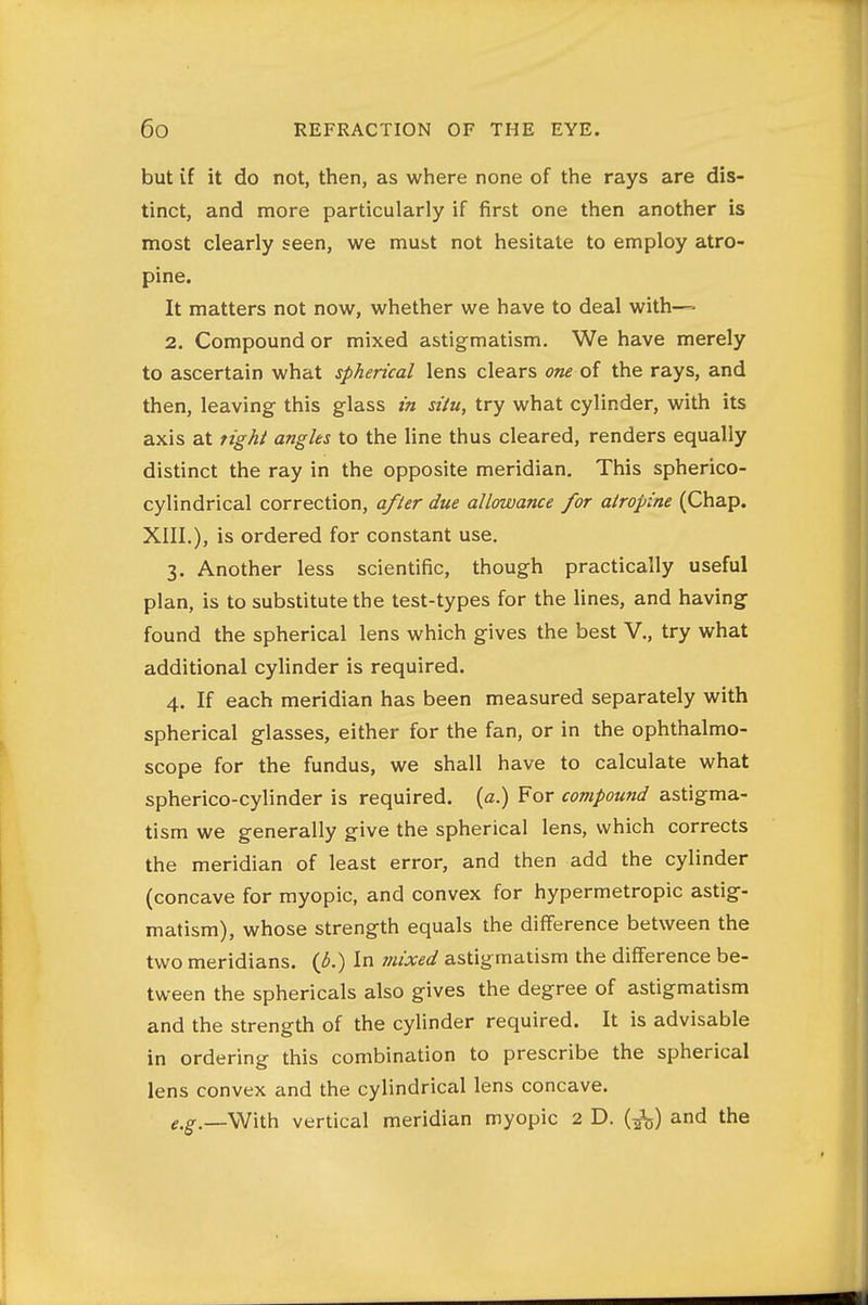 but if it do not, then, as where none of the rays are dis- tinct, and more particularly if first one then another is most clearly seen, we must not hesitate to employ atro- pine. It matters not now, whether we have to deal with— 2. Compound or mixed astigmatism. We have merely to ascertain what spherical lens clears one of the rays, and then, leaving this glass in situ, try what cylinder, with its axis at tighi angles to the line thus cleared, renders equally distinct the ray in the opposite meridian. This spherico- cylindrical correction, a/ler due allowance for atropine (Chap. XIII.), is ordered for constant use. 3. Another less scientific, though practically useful plan, is to substitute the test-types for the lines, and having found the spherical lens which gives the best V., try what additional cylinder is required. 4. If each meridian has been measured separately with spherical glasses, either for the fan, or in the ophthalmo- scope for the fundus, we shall have to calculate what spherico-cylinder is required, (a.) For compound astigma- tism we generally give the spherical lens, which corrects the meridian of least error, and then add the cylinder (concave for myopic, and convex for hypermetropic astig- matism), whose strength equals the difference between the two meridians, {b.) In mixed astigmatism the difference be- tween the sphericals also gives the degree of astigmatism and the strength of the cylinder required. It is advisable in ordering this combination to prescribe the spherical lens convex and the cylindrical lens concave. ^.g-_\Vith vertical meridian myopic 2 D. (^^) and the