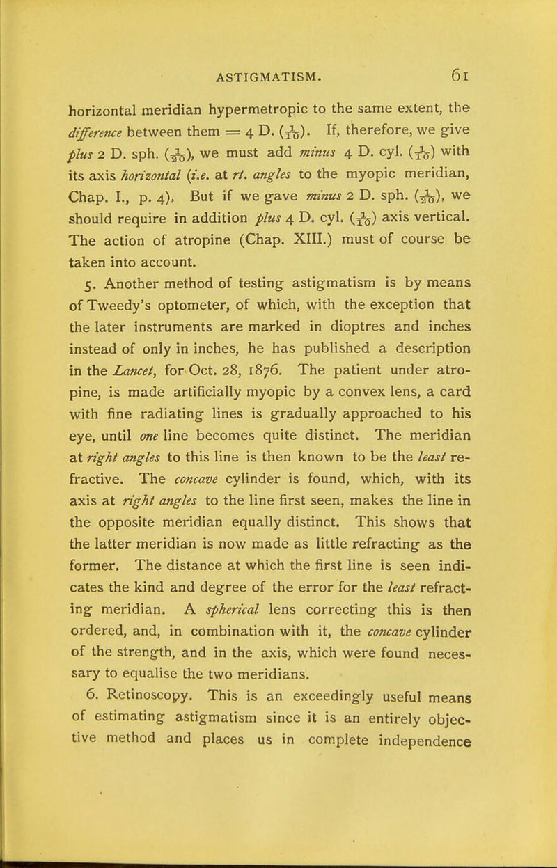 horizontal meridian hypermetropic to the same extent, the difference between them = 4 D. (J^). If, therefore, we give plus 2 D. sph. (^), we must add minus 4 D. cyl. (J^) with its axis horizontal {i.e. at rt. angles to the myopic meridian, Chap. I., p. 4). But if we g-ave minus 2 D. sph. (^), we should require in addition plus 4 D. cyl. (3^) axis vertical. The action of atropine (Chap. XIII.) must of course be taken into account. 5. Another method of testing astigmatism is by means of Tweedy's optometer, of which, with the exception that the later instruments are marked in dioptres and inches instead of only in inches, he has published a description \n the Lancet, for Oct. 28, 1876. The patient under atro- pine, is made artificially myopic by a convex lens, a card with fine radiating lines is gradually approached to his eye, until one line becomes quite distinct. The meridian at right angles to this line is then known to be the least re- fractive. The concave cylinder is found, which, with its axis at right angles to the line first seen, makes the line in the opposite meridian equally distinct. This shows that the latter meridian is now made as little refracting as the former. The distance at which the first line is seen indi- cates the kind and degree of the error for the least refract- ing meridian. A spherical lens correcting this is then ordered, and, in combination with it, the concave cylinder of the strength, and in the axis, which were found neces- sary to equalise the two meridians. 6. Retinoscopy. This is an exceedingly useful means of estimating astigmatism since it is an entirely objec- tive method and places us in complete independence