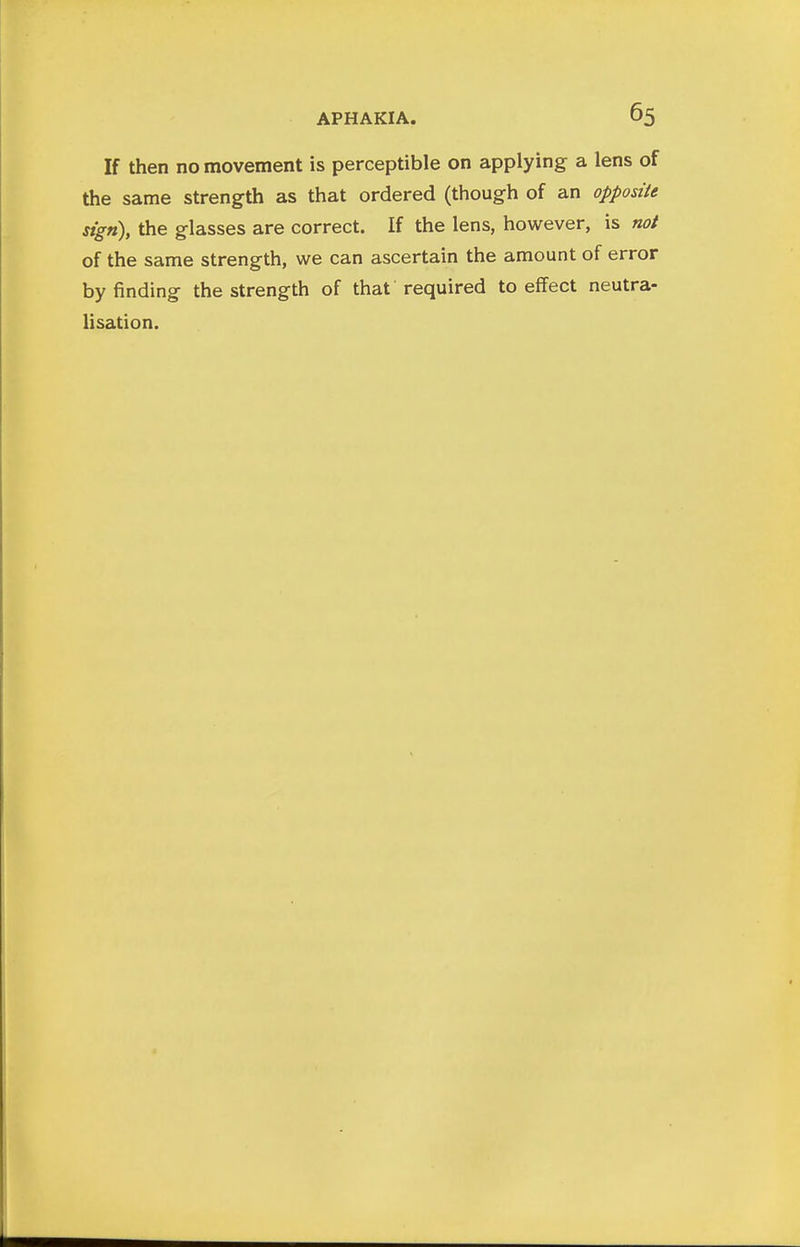 If then no movement is perceptible on applying a lens of the same strength as that ordered (though of an opposite sign), the glasses are correct. If the lens, however, is not of the same strength, we can ascertain the amount of error by finding the strength of that required to effect neutra- lisation.