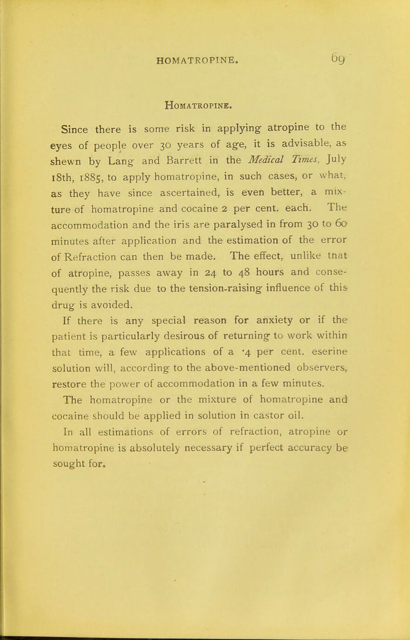 HOMATROPINE. Since there is some risk in applying atropine to the eyes of people over 30 years of age, it is advisable, as shewn by Lang and Barrett in the Medical Times. July l8th, 1885, to apply homatropine, in such cases, or what, as they have since ascertained, is even better, a mix- ture of homatropine and cocaine 2 per cent, each. The accommodation and the iris are paralysed in from 30 to 60 minutes after application and the estimation of the error of Refraction can then be made. The effect, unlike tnat of atropine, passes away in 24 to 48 hours and conse- quently the risk due to the tension-raising influence of this drug is avoided. If there is any special reason for anxiety or if the patient is particularly desirous of returning to work within that time, a few applications of a '4 per cent, eserine solution will, according to the above-mentioned observers, restore the power of accommodation in a few minutes. The homatropine or the mixture of homatropine and cocaine should be applied in solution in castor oil. In all estimations of errors of refraction, atropine or homatropine is absolutely necessary if perfect accuracy be sought for.