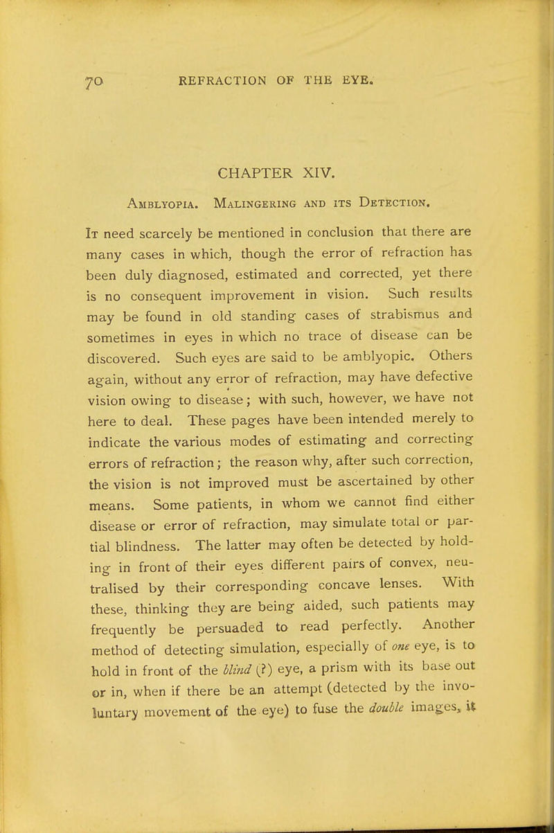 CHAPTER XIV. Amblyopia. Malingering and its Detection. It need scarcely be mentioned in conclusion that there are many cases in which, though the error of refraction has been duly diagnosed, estimated and corrected, yet there is no consequent improvement in vision. Such results may be found in old standing cases of strabismus and sometimes in eyes in which no trace of disease can be discovered. Such eyes are said to be amblyopic. Others again, without any error of refraction, may have defective vision owing to disease; with such, however, we have not here to deal. These pages have been intended merely to indicate the various modes of estimating and correcting errors of refraction; the reason why, after such correction, the vision is not improved must be ascertained by other means. Some patients, in whom we cannot find either disease or error of refraction, may simulate total or par- tial blindness. The latter may often be detected by hold- ing in front of their eyes different pairs of convex, neu- tralised by their corresponding concave lenses. With these, thinking they are being aided, such patients may frequently be persuaded to read perfectly. Another method of detecting simulation, especially of one eye, is ta hold in front of the blind (?) eye, a prism with its base out or in, when if there be an attempt (detected by the invo- luntary movement of the eye) to fuse the double images, U