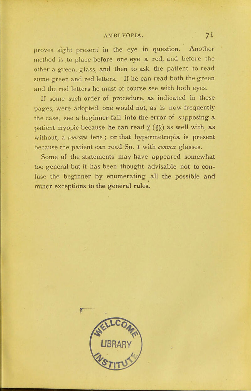 AMBLYOPIA. pl-oves sight present in the eye in question. Another method is to place before one eye a red, and before the other a green, glass, and then to ask the patient to read some green and red letters. If he can read both the green and the red letters he must of course see with both eyes. If some such order of procedure, as indicated in these pages, were adopted, one would not, as is now frequently the case, see a beginner fall into the error of supposing a patient myopic because he can read f (f§) as well with, as without, a concave lens ; or that hypermetropia is present because the patient can read Sn. I with convex glasses. Some of the statements may have appeared somewhat too general but it has been thought advisable not to con- fuse the beginner by enumerating all the possible and minor exceptions to the general rules.
