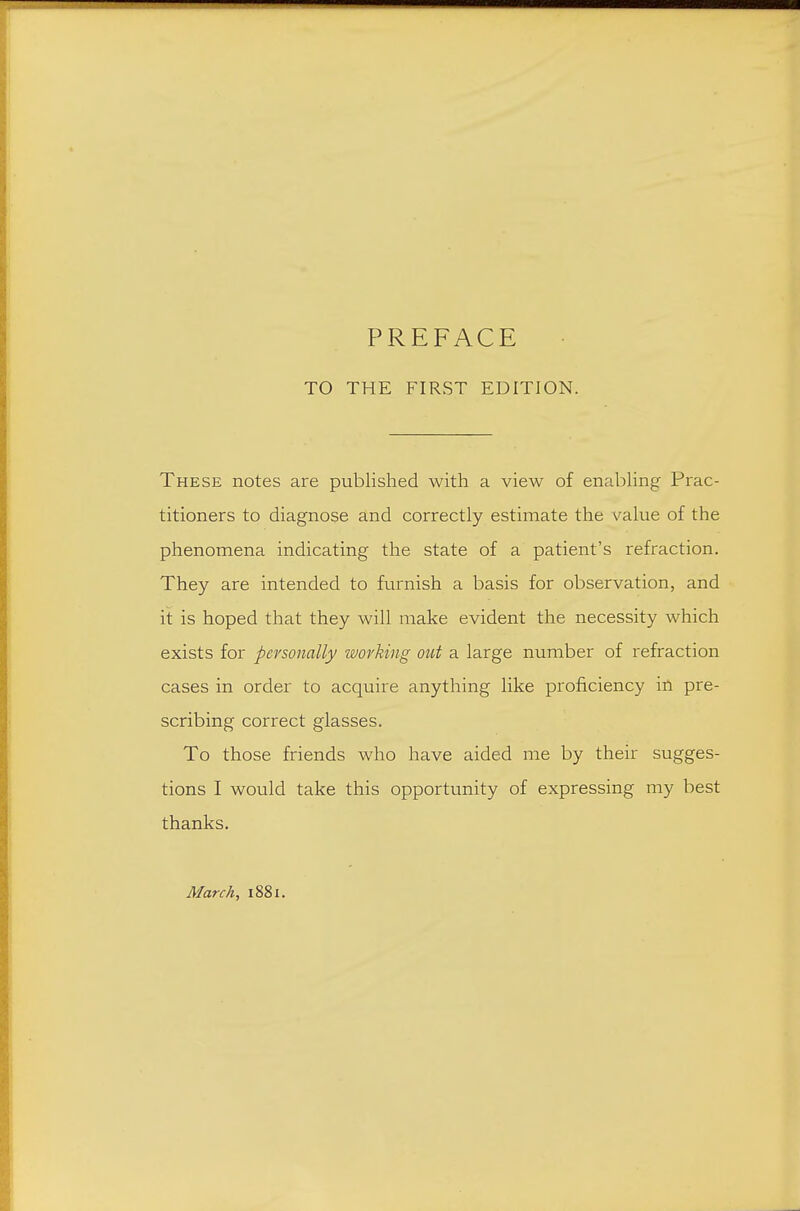 TO THE FIRST EDITION. These notes are published with a view of enabhng Prac- titioners to diagnose and correctly estimate the value of the phenomena indicating the state of a patient's refraction. They are intended to furnish a basis for observation, and it is hoped that they will make evident the necessity which exists for personally working out a large number of refraction cases in order to acquire anything like proficiency in pre- scribing correct glasses. To those friends who have aided me by their sugges- tions I would take this opportunity of expressing my best thanks. March, 1881.