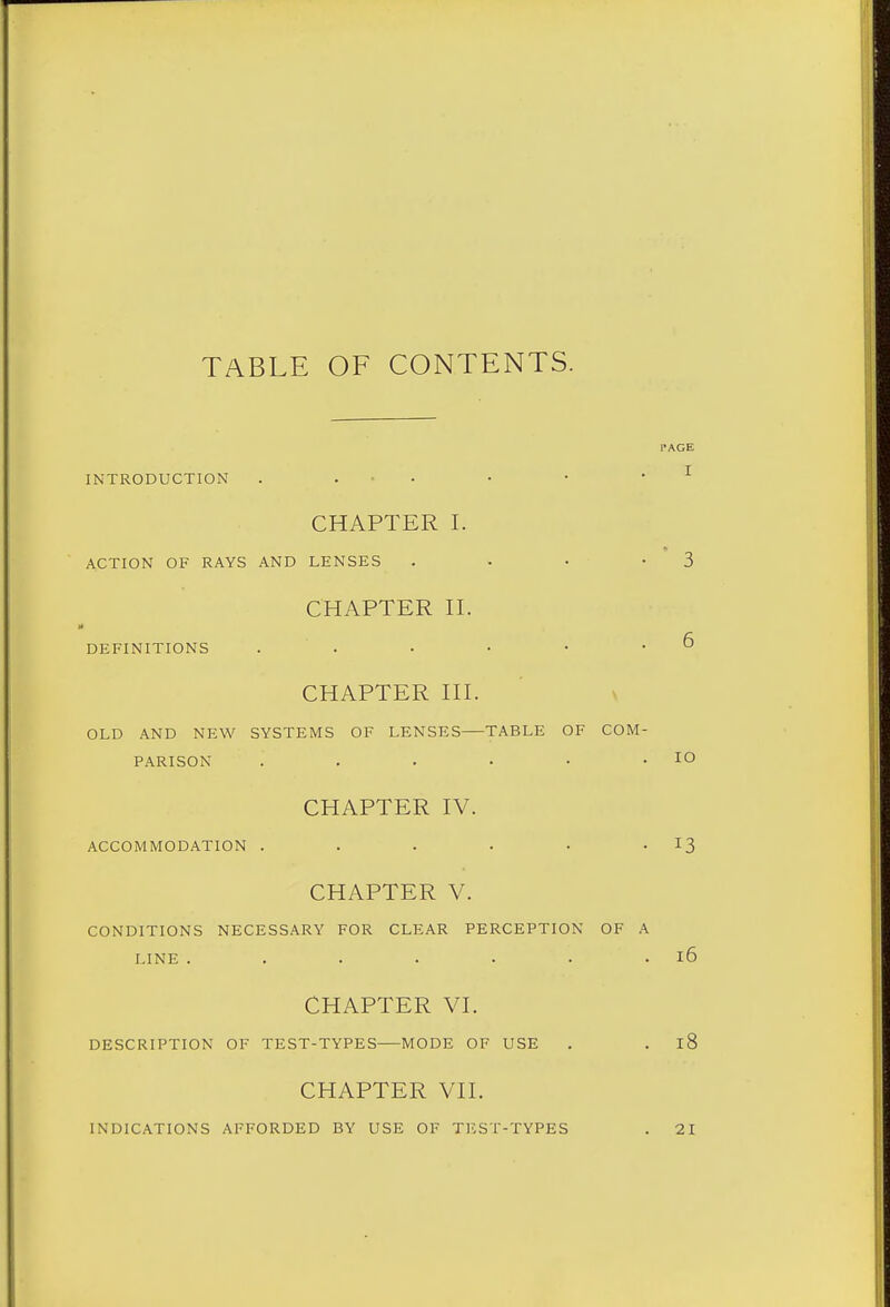 TABLE OF CONTENTS. INTRODUCTION . ... . • • ^ CHAPTER I. ACTION OF RAYS AND LENSES . • • -3 CHAPTER H. DEFINITIONS . . • • • .6 CHAPTER HI. OLD AND NEW SYSTEMS OF LENSES TABLE OF COM- PARISON . . . . • .ID CHAPTER IV. ACCOMMODATION . . . . • • ^3 CHAPTER V. CONDITIONS NECESSARY FOR CLEAR PERCEPTION OF A LINE . . . . . . . l6 CHAPTER VI. DESCRIPTION OF TEST-TYPES MODE OF USE . . l8 CHAPTER VII. INDICATIONS AFFORDED BY USE OF TF.ST-TYPES 21