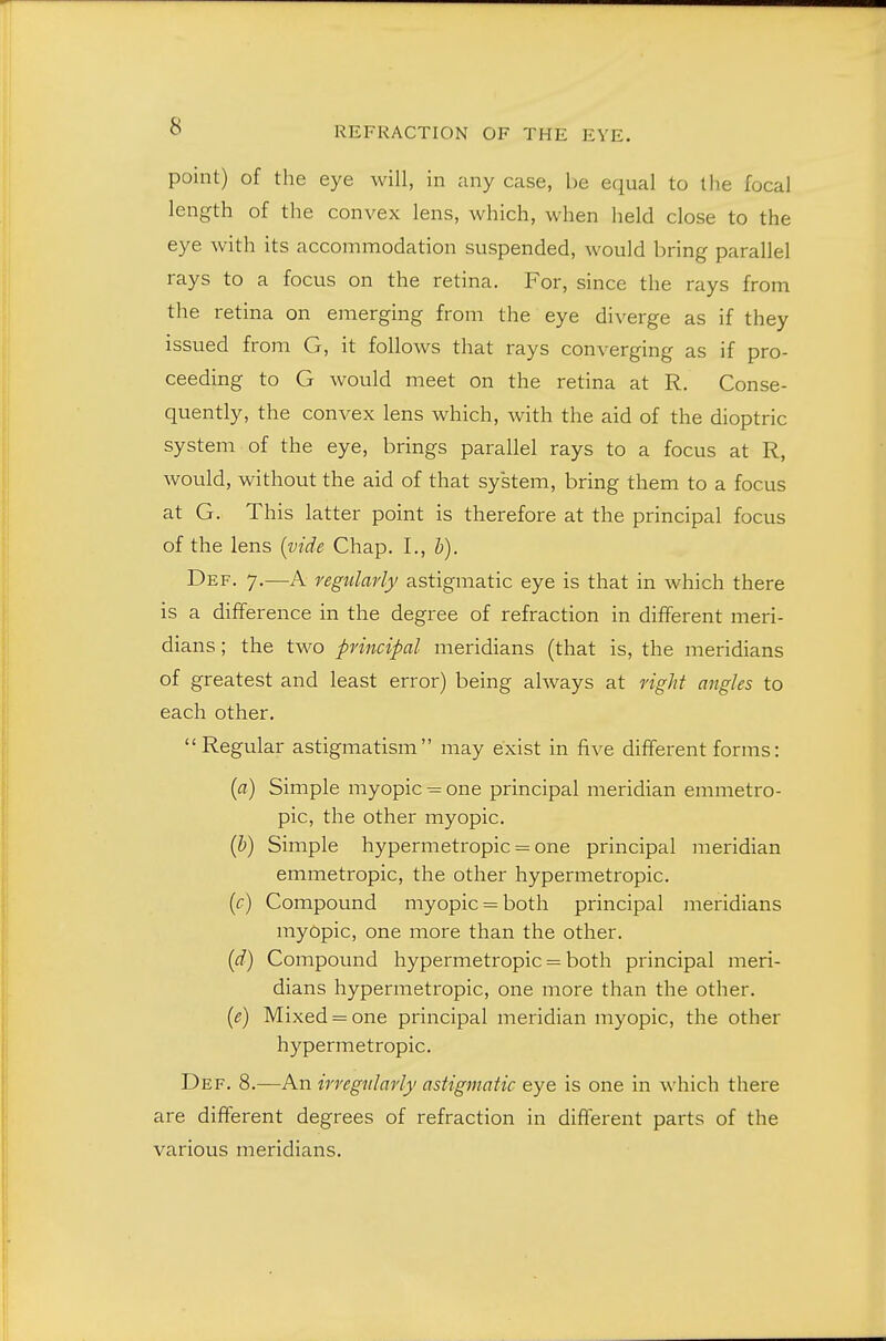 point) of the eye will, in any case, be equal to the focal length of the convex lens, which, when held close to the eye with its accommodation suspended, would bring parallel rays to a focus on the retina. For, since the rays from the retina on emerging from the eye diverge as if they issued from G, it follows that rays converging as if pro- ceeding to G would meet on the retina at R. Conse- quently, the convex lens which, with the aid of the dioptric system of the eye, brings parallel rays to a focus at R, would, without the aid of that system, bring them to a focus at G. This latter point is therefore at the principal focus of the lens {vide Chap. I., h). Def. 7.—A regularly astigmatic eye is that in which there is a difference in the degree of refraction in different meri- dians ; the two principal meridians (that is, the meridians of greatest and least error) being always at right angles to each other. Regular astigmatism may exist in five different forms: [a) Simple myopic = one principal meridian emmetro- pic, the other myopic. {h) Simple hypermetropic = one principal meridian emmetropic, the other hypermetropic. {c) Compound myopic = both principal meridians myopic, one more than the other. (d) Compound hypermetropic = both principal meri- dians hypermetropic, one more than the other. [e) Mixed = one principal meridian myopic, the other hypermetropic. Def. 8.—An irregnlarly astigmatic eye is one in which there are different degrees of refraction in different parts of the various meridians.