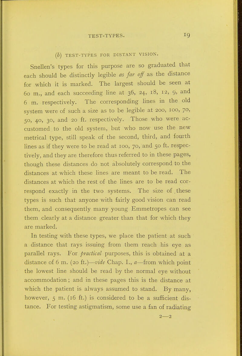 (b) TEST-TYPES FOR DISTANT VISION. Snellen's types for this purpose are so graduated that each should be distinctly legible as far off as the distance for which it is marked. The largest should be seen at 60 m., and each succeeding line at 36, 24, 18, 12, 9, and 6 m. respectively. The corresponding hues in the old system were of such a size as to be legible at 200, 100, 70, 50, 40, 30, and 20 ft. respectively. Those who were ac- customed to the old system, but who now use the new metrical type, still speak of the second, third, and fourth lines as if they were to be read at 100, 70, and 50 ft. respec- tively, and they are therefore thus referred to in these pages, though these distances do not absolutely correspond to the distances at which these lines are meant to be read. The distances at which the rest of the lines are to be read cor- respond exactly in the two systems. The size of these types is such that anyone with fairly good vision can read them, and consequently many young Emmetropes can see them clearly at a distance greater than that for which they are marked. In testing with these types, we place the patient at such a distance that rays issuing from them reach his eye as parallel rays. For practical purposes, this is obtained at a distance of 6 m. (20 ft.)—vide Chap. I., a—from which point the lowest line should be read by the normal eye without accommodation; and in these pages this is the distance at which the patient is always assumed to stand. By many, however, 5 m. (16 ft.) is considered to be a sufficient dis- tance. For testing astigmatism, some use a fan of radiating 2—2