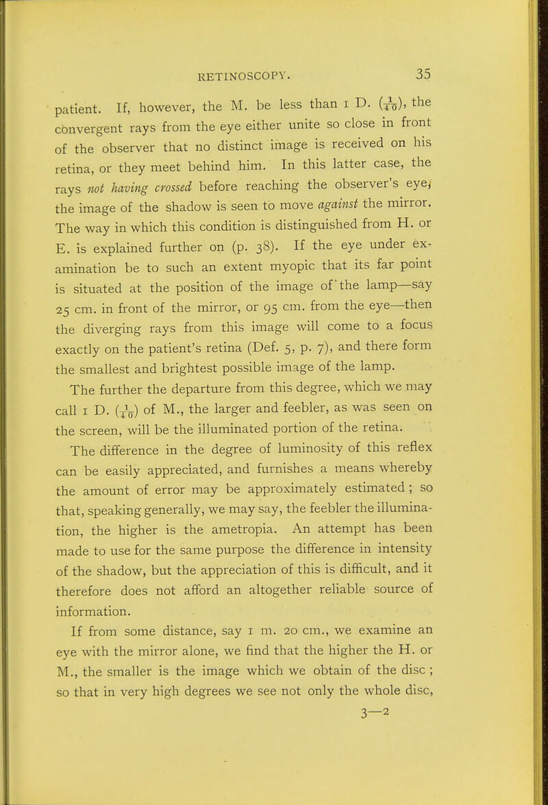 patient. If, however, the M. be less than i D. the convergent rays from the eye either unite so close in front of the observer that no distinct image is received on his retina, or they meet behind him. In this latter case, the rays not having crossed before reaching the observer's eye, the image of the shadow is seen to move against the mirror. The way in which this condition is distinguished from H. or E. is explained further on (p. 38). If the eye under ex- amination be to such an extent myopic that its far pomt is situated at the position of the image of'the lamp—say 25 cm. in front of the mirror, or 95 cm. from the eye—then the diverging rays from this image will come to a focus exactly on the patient's retina (Def. 5, p. 7). and there form the smallest and brightest possible image of the lamp. The further the departure from this degree, which we may call I D. (Jq) of M., the larger and feebler, as was seen on the screen, will be the illuminated portion of the retina. The difference in the degree of luminosity of this reflex can be easily appreciated, and furnishes a means whereby the amount of error may be approximately estimated ; so that, speaking generally, we may say, the feebler the illumina- tion, the higher is the ametropia. An attempt has been made to use for the same purpose the difference in intensity of the shadow, but the appreciation of this is difficult, and it therefore does not afford an altogether reliable source of information. If from some distance, say i m. 20 cm., we examine an eye with the mirror alone, we find that the higher the H. or M., the smaller is the image which we obtain of the disc ; so that in very high degrees we see not only the whole disc, 3—2