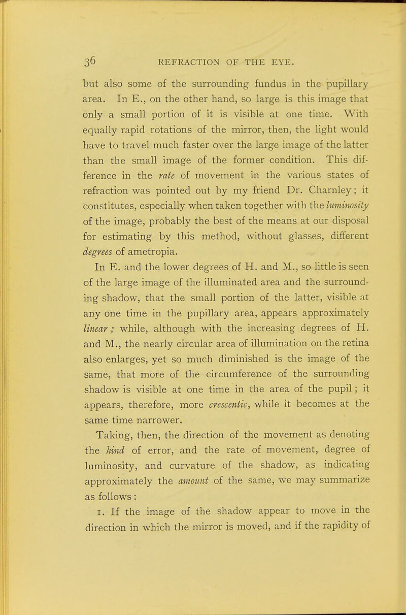but also some of the surrounding fundus in the pupillary area. In E., on the other hand, so large is this image that only a small portion of it is visible at one time. With equally rapid rotations of the mirror, then, the light would have to travel much faster over the large image of the latter than the small image of the former condition. This dif- ference in the rate of movement in the various states of refraction was pointed out by my friend Dr. Charnley; it constitutes, especially when taken together with the hminosity of the image, probably the best of the means at our disposal for estimating by this method, without glasses, different degrees of ametropia. In E. and the lower degrees of H. and M., so little is seen of the large image of the illuminated area and the surround- ing shadow, that the small portion of the latter, visible at any one time in the pupillary area, appears approximately linear; while, although with the increasing degrees of H. and M., the nearly circular area of illumination on the retina also enlarges, yet so much diminished is the image of the same, that more of the circumference of the surrounding shadow is visible at one time in the area of the pupil; it appears, therefore, more crescentic, while it becomes at the same time narrower. Taking, then, the direction of the movement as denoting the hind of error, and the rate of movement, degree of luminosity, and curvature of the shadow, as indicating approximately the mnount of the same, we may summarize as follows: I. If the image of the shadow appear to move in the direction in which the mirror is moved, and if the rapidity of