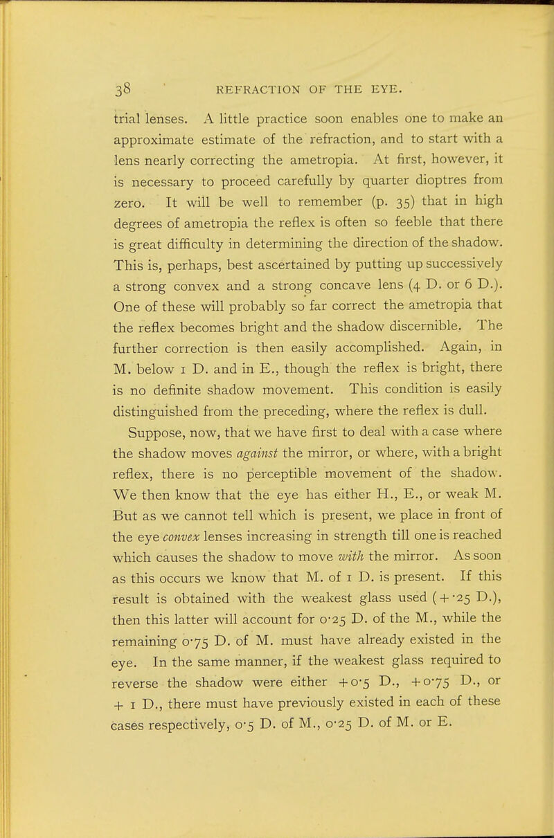 trial lenses. A little practice soon enables one to make an approximate estimate of the refraction, and to start with a lens nearly correcting the ametropia. At first, however, it is necessary to proceed carefully by quarter dioptres from zero. It will be well to remember (p. 35) that in high degrees of ametropia the reflex is often so feeble that there is great difficulty in determining the direction of the shadow. This is, perhaps, best ascertained by putting up successively a strong convex and a strong concave lens (4 D. or 6 D.). One of these will probably so far correct the ametropia that the reflex becomes bright and the shadow discernible. The further correction is then easily accomplished. Again, in M. below I D. and in E,, though the reflex is bright, there is no definite shadow movement. This condition is easily distinguished from the preceding, where the reflex is dull. Suppose, now, that we have first to deal with a case where the shadow moves against the mirror, or where, with a bright reflex, there is no perceptible movement of the shadow. We then know that the eye has either H., E., or weak M. But as we cannot tell which is present, we place in front of the eye convex lenses increasing in strength till one is reached which causes the shadow to move with the mirror. As soon as this occurs we know that M. of i D. is present. If this result is obtained with the weakest glass used ( + -25 D.), then this latter will account for 0-25 D. of the M., while the remaining 075 D. of M. must have already existed in the eye. In the same manner, if the weakest glass required to reverse the shadow were either +0-5 D., +075 D., or + I D., there must have previously existed in each of these cases respectively, 0-5 D. of M., 0-25 D. of M. or E.