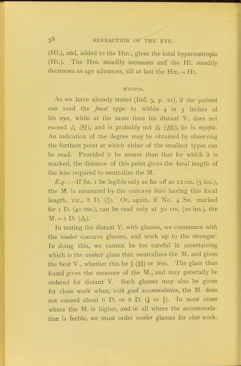 (HI.), and, added to the Hm., gives the total hypermetropia (Ht.). The Hm. steadily increases and the HI. steadily decreases as age advances, till at last the Hm. = Ht. MYOPIA. As we have already stated (Ind. 3, p. 21), if the patient can read the finest type to within 4 or 5 inches of his eye, while at the same time his distant V. does not exceed (fg), and is probably not {'q {i§o), he is myopic. An indication of the degree may be obtained by observing the furthest point at which either of the smallest types can be read. Provided it be nearer than that for which it is marked, the distance of this point gives the focal length of the lens required to neutralize the M. E.g.:—If Sn. I be legible only as far off as 12 cm. (5 ins.), the M. is measured by the concave lens having this focal length, viz., 8 D. (i). Or, again, if No. 4 Sn. marked for I D. (40 ins.), can be read only at 50 cm. (20 ins.), the M. = 2 D. (sV). In testing the distant V. with glasses, we commence with the weaker concave glasses, and work up to the stronger. In doing this, we cannot be too careful in ascertaining which is the weakest glass that neutralizes the M. and gives the best V., whether this be f (fg) or less. The glass thus found gives the measure of the M., and may generally be ordered for distant V. Such glasses may also be given for close work when, ifith good accommodation, the M. does not exceed about 6 D. or 8 D. or i). In most cases where the M. is higher, and in all where the accommoda- tion is feeble, we must order weaker glasses for close work.