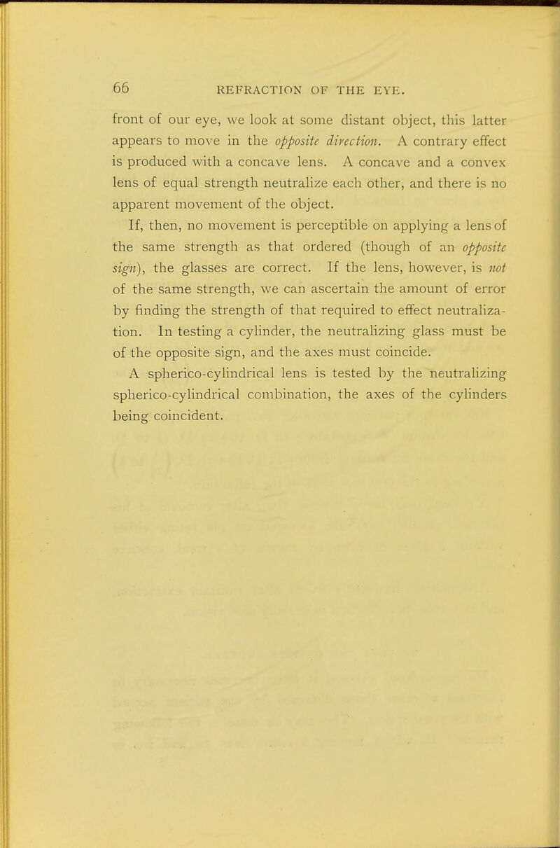 front of our eye, we look at some distant object, this latter appears to move in the opposite direction. A contrary effect is produced with a concave lens. A concave and a convex lens of equal strength neutralize each other, and there is no apparent movement of the object. If, then, no movement is perceptible on applying a lens of the same strength as that ordered (though of an opposite sign), the glasses are correct. If the lens, however, is not of the same strength, we can ascertain the amount of error by finding the strength of that required to effect neutraliza- tion. In testing a cylinder, the neutralizing glass must be of the opposite sign, and the axes must coincide. A spherico-cylindrical lens is tested by the neutralizing spherico-cylindrical combination, the axes of the cylinders being coincident.