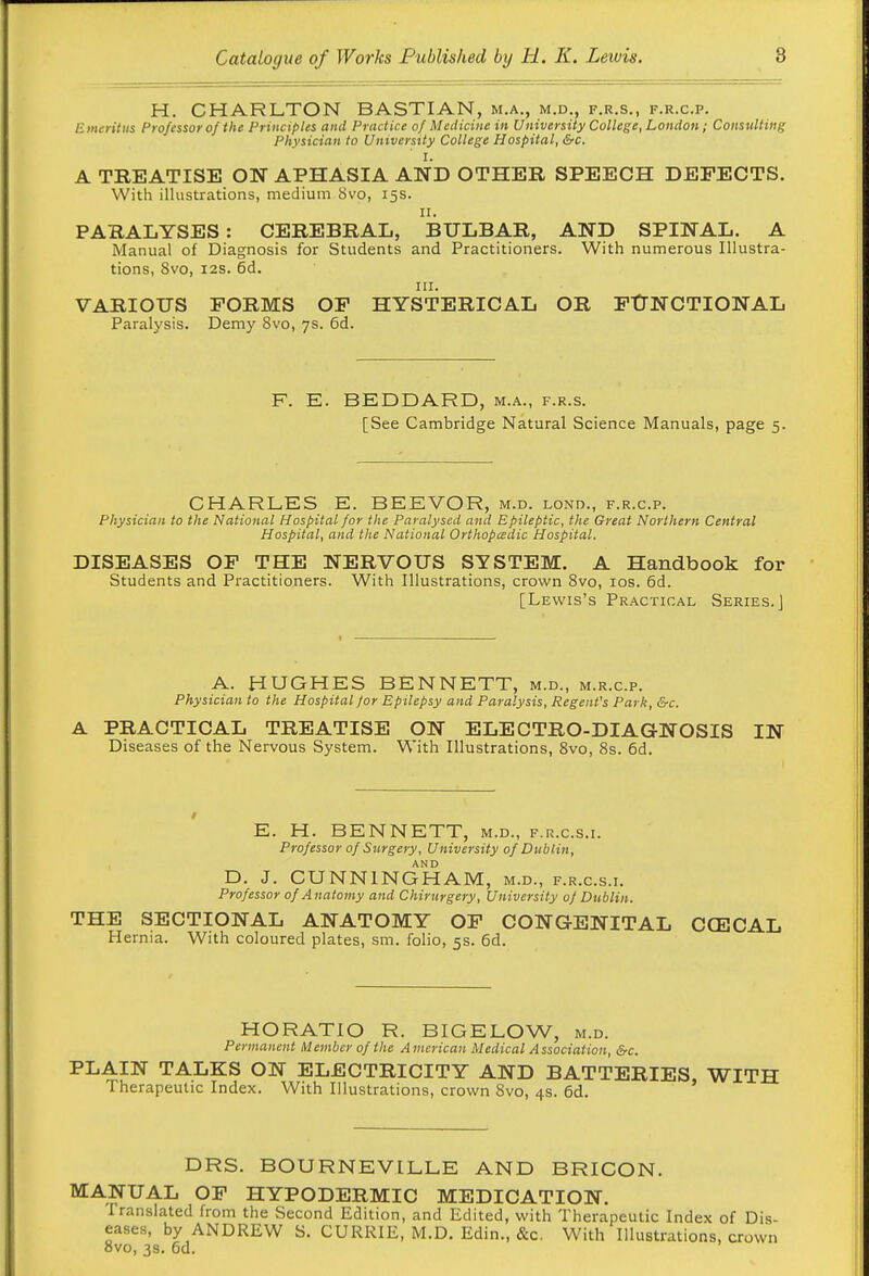 H. CHARLTON BASTIAN, m.a., m.d., f.r.s., f.r.c.p. Emeritus Professor of the Principles and Practice of Medicine in University College, London; Consulting Physician to University College Hospital, &c. I. A TREATISE ON APHASIA AND OTHER SPEECH DEFECTS. With illustrations, medium Svo, 15s. II. PARALYSES : CEREBRAL, BULBAR, AND SPINAL. A Manual of Diagnosis for Students and Practitioners. With numerous Illustra- tions, Svo, I2S. 6d. III. VARIOUS FORMS OF HYSTERICAL OR FtTNCTIONAL Paralysis. Demy Svo, 7s. 6d. F. E. BEDDARD, m.a., f.r.s. [See Cambridge Natural Science Manuals, page 5. CHARLES E. BEEVOR, m.d. lond., f.r.c.p. Physician to the National Hospital for the Paralysed and Epileptic, the Great Northern Central Hospital, and the National Orthopedic Hospital. DISEASES OF THE NERVOUS SYSTEM. A Handbook for Students and Practitioners. With Illustrations, crov^'n Svo, ids. 6d. [Lewis's Practical Series.] A. HUGHES BENNETT, m.d., m.r.c.p. Physician to the Hospital for Epilepsy a.nd Paralysis, Regent's Park, &c. A PRACTICAL TREATISE ON ELECTRO-DIAGNOSIS IN Diseases of the Nervous System. With Illustrations, Svo, 8s. 6d. E. H. BENNETT, m.d., f.r.c.s.i. Professor of Surgery, University of Dublin, D. J. CUNNINGHAM, m.d., f.r.c.s.i. Professor of Anatomy and Chirurgery, University of Dublin. THE SECTIONAL ANATOMY OF CONGENITAL CCECAL H ernia. W^ith coloured plates, sm. folio, 5s. 6d. HORATIO R. BIGELOW, m.d. Permanent trl ember of the American Medical Association, &c. PLAIN TALKS ON ELECTRICITY AND BATTERIES, WITH Therapeutic Index. With Illustrations, crown Svo, 4s. 6d. DRS. BOURNEVILLE AND BRICON. MANUAL OF HYPODERMIC MEDICATION. Translated from the Second Edition, and Edited, with Therapeutic Index of Dis- eases, by ANDREW S. CURRIE, M.D. Edin., &c. With Illustrations, crown ovo, 3s. 6d.